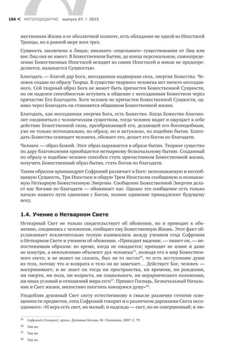 метαπαραдигмα выпуск 07 > 2015104 <
жественная Жизнь в ее абсолютной полноте, есть обладание не одной из Ипостасей
Троицы, но в равной мере всех трех.
Сущность заключена в Лицах; никакого «отдельного» существования от Лиц или
вне Лиц она не имеет. В Божественном Бытии, до конца персональном, самоопреде-
ление Божественных Ипостасей исходит из самих Ипостасей и никак не предопре-
деляется, называется Сущностью.
Благодать — благой дар Бога, несозданная надмирная сила, энергия Божества. Че-
ловек создан по образу Творца. В существе тварного человека нет ничего несоздан-
ного. Сей тварный образ Бога не может быть причастен Божественной Сущности,
но он наделен способностью вступить в общение с несозданным Божеством через
причастие Его Благодати. Хотя человек не причастен Божественной Сущности, од-
нако через Благодать он становится общником Божественной жизни.
Благодать, как несозданная энергия Бога, есть Божество. Когда Божество благово-
лит соединиться с человеческим существом, тогда человек видит и ощущает в себе
действие Божественной силы, преображающей его, делающей его богоподобным,
уже не только потенциально, по образу, но и актуально, по подобию бытия. Благо-
дать-Божество освящает человека, обожает его, делает его богом по благодати.
Человек — образ Божий. Этот образ выражается в образе бытия. Тварное существо
по дару благоволения приобщается нетварному безначальному бытию. Созданный
по образу и подобию человек способен стать причастником Божественной жизни,
получить Божественный образ бытия, стать богом по благодати.
Таким образом архимандрит Софроний различает в Боге: непознаваемую и несооб-
щимую Сущность, Три Ипостаси и общую Трем Ипостасям сообщимую и познавае-
мую Нетварную Божественную Энергию. Сообщение Божественной Энергии дела-
ет нас богами по благодати — обоживает нас. Однако это сообщение есть только
начало нашего пути единения с Богом, полное единение принадлежит будущему
веку.
1.4.	Учение о Нетварном Свете
Нетварный Свет не  только свидетельствует об  обожении, но  и  приводит к  обо­
жению, соединяясь с человеком, сообщает ему Божественную Жизнь. Этот факт об-
уславливает исключительно тесную взаимосвязь между учением отца Софрония
о Нетварном Свете и учением об обожении. «Приходит видение, — пишет он, — не-
постижимым образом: во  время, когда не  ожидается; приходит не  извне и  даже
не изнутри, а неизъяснимо объемлет дух человека35
, возводя его в мир Божествен-
ного света; и не может он сказать, был ли то экстаз36
, то есть исступление души
из тела, потому что и возврата в тело он не замечает… Действует Бог, человек —
воспринимает; и  не  знает он тогда ни  пространства, ни  времени, ни  рождения,
ни смерти, ни пола, ни возраста, ни социального, ни иерархического положения,
ни иных условий и отношений мира сего37
. Пришел Господь, Безначальный Началь-
ник и Свет жизни, милостиво посетить кающуюся душу»38
.
Уподобляя духовный Свет свету естественному в  смысле различия степени осве-
щенности предметов, отец Софроний говорит и о различном даровании Света несо-
зданного: «И вера есть свет, но малый; и надежда — свет, но не совершенный; и лю-
35	 Софроний (Сахаров), архим. Духовные Беседы. М.: Паломник, 2007. С. 79.
36	 Там же.
37	 Там же.
38	 Там же.
 