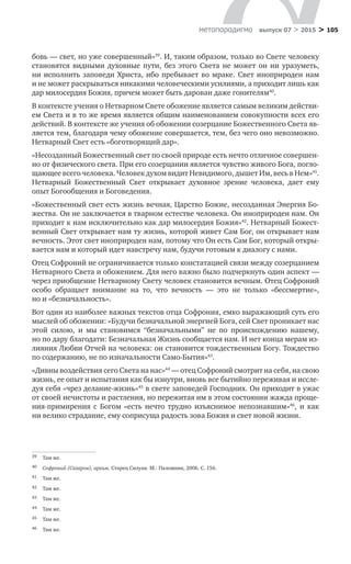 > 105метαπαραдигмα выпуск 07 > 2015
бовь — свет, но уже совершенный»39
. И, таким образом, только во Свете человеку
становятся видными духовные пути, без этого Света не  может он ни  уразуметь,
ни исполнить заповеди Христа, ибо пребывает во мраке. Свет иноприроден нам
и не может раскрываться никакими человеческими усилиями, а приходит лишь как
дар милосердия Божия, причем может быть дарован даже гонителям40
.
В контексте учения о Нетварном Свете обожение является самым великим действи-
ем Света и в то же время является общим наименованием совокупности всех его
действий. В контексте же учения об обожении созерцание Божественного Света яв-
ляется тем, благодаря чему обожение совершается, тем, без чего оно невозможно.
Нетварный Свет есть «боготворящий дар».
«Несозданный Божественный свет по своей природе есть нечто отличное совершен-
но от физического света. При его созерцании является чувство живого Бога, погло-
щающее всего человека. Человек духом видит Невидимого, дышет Им, весь в Нем»41
.
Нетварный Божественный Свет открывает духовное зрение человека, дает ему
опыт Богообщения и Боговедения.
«Божественный свет есть жизнь вечная, Царство Божие, несозданная Энергия Бо-
жества. Он не заключается в тварном естестве человека. Он иноприроден нам. Он
приходит к нам исключительно как дар милосердия Божия»42
. Нетварный Божест-
венный Свет открывает нам ту жизнь, которой живет Сам Бог, он открывает нам
вечность. Этот свет иноприроден нам, потому что Он есть Сам Бог, который откры-
вается нам и который идет навстречу нам, будучи готовым к диалогу с нами.
Отец Софроний не ограничивается только констатацией связи между созерцанием
Нетварного Света и обожением. Для него важно было подчеркнуть один аспект —
через приобщение Нетварному Свету человек становится вечным. Отец Софроний
особо обращает внимание на  то, что вечность  — это не  только «бессмертие»,
но и «безначальность».
Вот один из наиболее важных текстов отца Софрония, емко выражающий суть его
мыслей об обожении: «Будучи безначальной энергией Бога, сей Свет проникает нас
этой силою, и  мы становимся “безначальными” не  по происхождению нашему,
но по дару благодати: Безначальная Жизнь сообщается нам. И нет конца мерам из-
лияния Любви Отчей на человека: он становится тождественным Богу. Тождество
по содержанию, не по изначальности Само-Бытия»43
.
«Дивны воздействия сего Света на нас»44
— отец Софроний смотрит на себя, на свою
жизнь, ее опыт и испытания как бы изнутри, вновь все бытийно переживая и иссле-
дуя себя «чрез делание-жизнь»45
в свете заповедей Господних. Он приходит в ужас
от своей нечистоты и растления, но пережитая им в этом состоянии жажда проще-
ния-примирения с  Богом «есть нечто трудно изъяснимое непознавшим»46
, и  как
ни велико страдание, ему соприсуща радость зова Божия и свет новой жизни.
39	 Там же.
40	 Софроний (Сахаров), архим. Старец Силуан. М.: Паломник, 2006. С. 156.
41	 Там же.
42	 Там же.
43	 Там же.
44	 Там же.
45	 Там же.
46	 Там же.
 