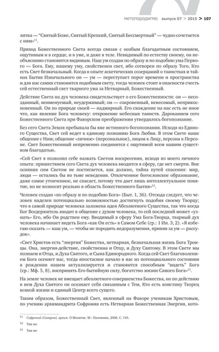 > 107метαπαραдигмα выпуск 07 > 2015
литва — “Святый Боже, Святый Крепкий, Святый Бессмертный” — чудно сочетается
с ним»51
.
Приход Божественного Света всегда связан с  особым благодатным состоянием,
ощутимым и в сердце, и в уме, и даже в теле. Невидимый по естеству своему, он не-
объяснимо становится видимым. Наш ум создан по образу и по подобию ума Перво-
го — Бога. Ему, нашему уму, свойственен свет, ибо сотворен по образу Того, Кто
есть Свет безначальный. Когда в опыте аскетических созерцаний о таинствах и тай-
нах Бытия Изначального он — ум — переступает порог времени и пространства
и для нас самих становится подобным свету, тогда человек стоит в опасности счесть
сей естественный свет тварного ума за Нетварный, Божественный.
Действие Света на дух человека свидетельствует о его Божественности: он — несо-
зданный, неименуемый, неудержимый; он — сокровенный, невесомый, неприкос-
новенный. Он по природе своей — надмирный. Его схождение на нас есть не иное
что, как явление Бога человеку: откровение небесных таинств. Дарованием сего
Божественного Света при Фаворском преображении утвердилось богопознание.
Без сего Света Земля пребывала бы вне истинного богопознания. Исходя из Едино-
го Существа, Свет сей ведет к единому познанию Бога Любви. В этом Свете наше
общение с Ним; общение «личное» (персональное), лицом к Лицу, персона к Персо-
не. Свет Божественный непременно соединится с ощутимой всем нашим сущест-
вом благодатью.
«Сей Свет я позволил себе назвать Светом воскресения, исходя из моего личного
опыта: пришествием сего Света дух человека вводится в сферу, где нет смерти. Вне
осияния сим Светом не  постигается, как должно, тайна путей спасения: мир,
люди — остались бы во тьме неведения. Отвлеченное богословское образование,
даже самое утонченное, не спасает, потому что дает лишь интеллектуальное поня-
тие, но не возносит реально в область Божественного Бытия»52
.
Человек создан «по образу и по подобию Бога» (Быт. 1, 36). Отсюда следует, что че-
ловек наделен потенциально возможностью достигнуть подобия своему Творцу;
что в самой природе человека заложена идея Абсолютного Существа, так что когда
Бог Вседержитель входит в общение с духом человека, то сей последний может «уз-
нать» Его, ибо Он родствен ему. Вводимый в сферу Ума Бога-Творца, тварный дух
человека начинает видеть Бога «как Он есть» в Самом Себе (ср.: 1 Ин. 3, 2). «Я избе-
гаю сказать — наш ум, — чтобы не породить недоразумения, приняв за ум — рассу-
док».
«Свет Христов есть “энергия” Божества, нетварная, безначальная жизнь Бога Трои-
цы. Она, энергия-действие, свойственна и Отцу, и Духу Святому. В этом Свете мы
познаем и Отца, и Духа Святого, и Сына Единородного. Когда сей Свет благоволени-
ем Бога осеняет нас, тогда ипостасное начало в нас из потенциального состояния
в  рождении нашем актуализируется и  становится способным “видеть” Бога
(ср.: Мф. 5, 8), воспринять Его бытийную силу, богатство жизни Самого Бога»53
.
На земле человек не вмещает абсолютного совершенства Божества, но по действию
в нем Духа Святого он осознает себя связанным с Тем, Кто есть воистину Творец
всякой жизни и единый Центр всего сущего.
Таким образом, Божественный Свет, явленный на  Фаворе ученикам Христовым,
по учению архимандрита Софрония есть Нетварная Божественная Энергия, кото-
51	 Софроний (Сахаров), архим. О Молитве. М.: Паломник, 2006. С. 145.
52	 Там же.
53	 Там же.
 