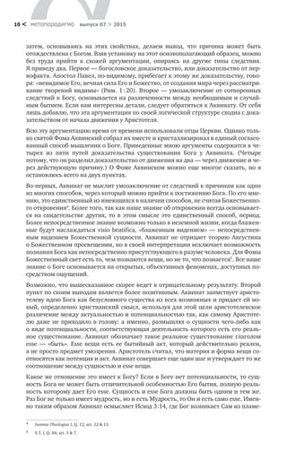 метαπαραдигмα выпуск 07 > 201510 <
затем, основываясь на  этих свойствах, делаем вывод, что причина может быть
отождествлена с Богом. Взяв установку на этот основополагающий образец, можно
без труда прийти к  схожей аргументации, опираясь на  другие типы следствия.
Я приведу два. Первое — богословское доказательство, или доказательство от пер-
вофакта. Апостол Павел, по-видимому, прибегает к этому же доказательству, гово-
ря: «невидимое Его, вечная сила Его и Божество, от создания мира через рассматри-
вание творений видимы» (Рим. 1 : 20). Второе — умозаключение от сотворенных
следствий к Богу, основывается на различенности между необходимым и случай-
ным бытием. Если вам интересны детали, следует обратиться к Аквинату. От себя
лишь добавлю, что эта аргументация по своей логической структуре сходна с дока-
зательством от начала движения у Аристотеля.
Всю эту аргументацию время от времени использовали отцы Церкви. Однако толь-
ко святой Фома Аквинский собрал их вместе и кристаллизировал в единый согласо-
ванный способ мышления о Боге. Приведенные мною аргументы содержатся в че-
тырех из  пяти путей доказательства существования Бога у  Аквината. (Четыре
потому, что он разделил доказательство от движения на два — через движение и че-
рез действующую причину.) О Фоме Аквинском можно еще многое сказать, но я
остановлюсь всего на двух пунктах.
Во-первых, Аквинат не мыслит умозаключение от следствий к причинам как один
из многих способов, через который можно прийти к постижению Бога. По его мне-
нию, это единственный из имеющихся в наличии способов, не считая Божественно-
го откровения4
. Более того, так как наше знание об откровении всегда основывает-
ся на  свидетельстве других, то  в  этом смысле это единственный способ, период.
Более непосредственное знание возможно только в неземной жизни, когда блажен-
ные будут наслаждаться visio beatifica, «блаженным видением» — непосредствен-
ным видением Божественной сущности. Аквинат не  отрицает теорию Августина
о Божественном просвещении, но в своей интерпретации исключает возможность
познания Бога как непосредственно присутствующего в разуме человека. Для Фомы
Божественный свет есть то, чем познаются вещи, но не то, что познается5
. Все наше
знание о Боге основывается на открытых, объективных феноменах, доступных по­
средством ощущений.
Возможно, что вышесказанное скорее ведет к отрицательному результату. Второй
пункт по своим выводам является более позитивным. Аквинат заимствует аристо-
телеву идею Бога как безусловного существа из всех возможных и придает ей но-
вый, определенно христианский смысл, используя для этой цели аристотелевское
различение между актуальностью и потенциальностью так, как самому Аристоте-
лю даже не приходило в голову: а именно, размышляя о сущности чего-либо как
о виде потенциальности, соответствующая деятельность которого есть его реаль-
ное существование. Аквинат обозначает такое реальное существование глаголом
esse — «быть». Esse вещи есть ее бытийный акт, который действительно реален,
а не просто предмет умозрения. Аристотель считал, что материя и форма вещи со-
относятся как потенция и акт. Аквинат совершает еще один шаг и утверждает то же
соотношение между сущностью и esse вещи.
Какое же отношение это имеет к Богу? Если в Боге нет потенциальности, то сущ-
ность Бога не может быть отличительной особенностью Его бытия, полную реаль-
ность которому дает Его esse. Сущность и esse Бога должны быть одним и тем же.
Раз Бог не только имеет мудрость, но и есть Мудрость, то Он и есть само esse. Имен-
но таким образом Аквинат осмысляет Исход 3:14, где Бог возникает Сам из пламе-
4	 Summa Theologiae I, Q. 12, art. 12 & 13.
5	 S.T. I, Q. 84, art. 5 & 7.
 