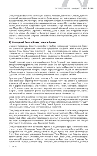 > 109метαπαραдигмα выпуск 07 > 2015
Отец Софроний касается самой сути явления. Человек, действием Святого Духа воз-
веденный в созерцание Божественного Света, теряет ощущение своего тела и окру-
жающего мира. Обычно через какое-то время благодать Света понемногу оставляет
человека и он «возвращается» в естественное состояние. Но если благодать не от-
ступит, если мера ее воздействия будет возрастать — дух человека останется в Гор-
нем Мире. Отец Софроний приводит пример ясный и близкий к нам по времени —
кончину преподобного Серафима. Конечно, даже и  слова отца Софрония трудно
понять до конца, ибо опыт этот безмерно высок, но все же в них выражено ясное
учение о возможности смерти в сиянии Света как невозвращения души из области
Божественного Бытия.
2)  Нетварный Свет и Божественное Бытие
Учение о Нетварном Божественном Свете глубоко укоренено в триадологии. Единс-
тво Божества и Троичность Ипостасей, Предвечное Рождение Сына и Исхождение
Святого Духа, Единосущие Ипостасей — все это непостижимо до конца, но вместе
с тем все это есть самая суть нашей веры, богословие в буквальном смысле. Непо-
стижимые Тайны Божественной Жизни открываются Самим Богом. Без этого От-
кровения Бог навсегда остался бы для творения неведомым Богом.
Само Откровение не есть некое сообщение о Боге и Его свойствах, то есть оно не име-
ет характера информации, но в существе своем оно есть приобщение человека Богу.
Приобщаясь Богу, человек становится очевидцем сокрытой Реальности, в силу этого
носителем Откровения, которое, будучи передано другим людям, не имеющим по-
добного опыта, в определенном смысле приобретает для них форму информации.
Однако в глубине своей всякое Откровение есть опыт общения с Богом.
Архимандрит Софроний в  своих книгах и  беседах постоянно подчеркивал опыт-
ный, бытийный характер богообщения и вообще всего, что связано с подлинной
христианской жизнью. Для этого он использовал глагол «жить», употребляя его ча-
сто в  форме инфинитива. Он говорил: «жить Бога», «жить благодать крещения»
и т. п. Этот глагол он относил даже к смерти — в падшем состоянии мы «живем нашу
смерть». Такая необычная форма выражения призвана сконцентрировать внима-
ние читателей на важности онтологического подхода к христианству.
Опыт «жить Бога» наиболее совершенно актуализируется в созерцании Нетварного
Света. И Святые Отцы говорили о Троичном Бытии преимущественно в терминах
Света. С одной стороны, они говорили о Боге как истинном, реальном Свете. С дру-
гой, стараясь как-то приблизить Тайну Святой Троицы к человеческому сознанию,
использовали образы, чаще всего связанные со светом.
Отец Софроний очень немного говорит о Божественном Бытии прежде творения
мира, но у него есть мысль, созвучная этому представлению. Отец Софроний пи-
шет, что решение создать мир вспыхивает во Святой Троице. Отсюда следует, что
предвечный образ мира в Боге световиден, а потому и человек в состоянии созерца-
ния видит все творение световидным. Все эти мысли одного порядка — они говорят
о Боге как о безбрежном море Троичного Света.
Отец Софроний говорил о Божестве Христа и о Единосущии Трех Ипостасей в кон-
тексте учения о Нетварном Свете: «В этом Свете мы созерцаем Отца; сей Свет мы
воспринимаем как Духа Святого; в нем мы видим Христа как Сына Единородного
Отцу. Чрез этот опыт мы познаем Единосущие Трех. Молясь сему Богу, мы живем
единое Бытие Трех»59
. Очевидно, что, говоря «в этом Свете», отец Софроний озвучи-
вает мысль Отцов о единстве Света, созерцаемого в Трех Ипостасях. С каждым Ли-
цом Святой Троицы, согласно отцу Софронию, связывается некое особое духовное
59	 Там же.
 