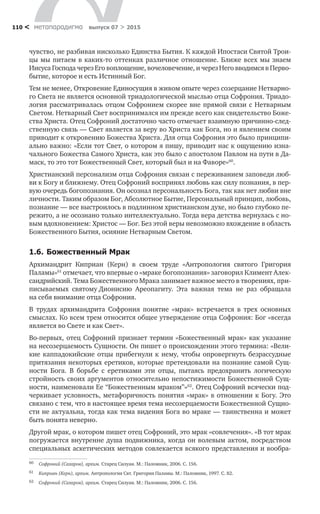 метαπαραдигмα выпуск 07 > 2015110 <
чувство, не разбивая нисколько Единства Бытия. К каждой Ипостаси Святой Трои-
цы мы питаем в каких-то оттенках различное отношение. Ближе всех мы знаем
Иисуса Господа через Его воплощение, вочеловечение, и через Него вводимся в Перво-
бытие, которое и есть Истинный Бог.
Тем не менее, Откровение Единосущия в живом опыте через созерцание Нетварно-
го Света не является основной триадологической мыслью отца Софрония. Триадо-
логия рассматривалась отцом Софронием скорее вне прямой связи с Нетварным
Светом. Нетварный Свет воспринимался им прежде всего как свидетельство Боже-
ства Христа. Отец Софроний достаточно часто отмечает взаимную причинно-след-
ственную связь — Свет является за веру во Христа как Бога, но и явлением своим
приводит к откровению Божества Христа. Для отца Софрония это было принципи-
ально важно: «Если тот Свет, о котором я пишу, приводит нас к ощущению изна-
чального Божества Самого Христа, как это было с апостолом Павлом на пути в Да-
маск, то это тот Божественный Свет, который был и на Фаворе»60
.
Христианский персонализм отца Софрония связан с переживанием заповеди люб-
ви к Богу и ближнему. Отец Софроний воспринял любовь как силу познания, в пер-
вую очередь богопознания. Он осознал персональность Бога, так как нет любви вне
личности. Таким образом Бог, Абсолютное Бытие, Персональный принцип, любовь,
познание — все выстроилось в подлинном христианском духе, но было глубоко пе-
режито, а не осознано только интеллектуально. Тогда вера детства вернулась с но-
вым вдохновением: Христос — Бог. Без этой веры невозможно вхождение в область
Божественного Бытия, осияние Нетварным Светом.
1.6.	Божественный Мрак
Архимандрит Киприан (Керн) в  своем труде «Антропология святого Григория
Паламы»61
отмечает, что впервые о «мраке богопознания» заговорил Климент Алек-
сандрийский. Тема Божественного Мрака занимает важное место в творениях, при-
писываемых святому Дионисию Ареопагиту. Эта важная тема не  раз обращала
на себя внимание отца Софрония.
В трудах архимандрита Софрония понятие «мрак» встречается в  трех основных
смыслах. Ко всем трем относится общее утверждение отца Софрония: Бог «всегда
является во Свете и как Свет».
Во-первых, отец Софроний признает термин «Божественный мрак» как указание
на несозерцаемость Сущности. Он пишет о происхождении этого термина: «Вели-
кие каппадокийские отцы прибегнули к нему, чтобы опровергнуть безрассудные
притязания некоторых еретиков, которые претендовали на познание самой Сущ-
ности Бога. В  борьбе с  еретиками эти отцы, пытаясь предохранить логическую
стройность своих аргументов относительно непостижимости Божественной Сущ-
ности, наименовали Ее “Божественным мраком”»62
. Отец Софроний всячески под-
черкивает условность, метафоричность понятия «мрак» в отношении к Богу. Это
связано с тем, что в настоящее время тема несозерцаемости Божественной Сущно-
сти не актуальна, тогда как тема видения Бога во мраке — таинственна и может
быть понята неверно.
Другой мрак, о котором пишет отец Софроний, это мрак «совлечения». «В тот мрак
погружается внутренне душа подвижника, когда он волевым актом, посредством
специальных аскетических методов совлекается всякого представления и вообра-
60	 Софроний (Сахаров), архим. Старец Силуан. М.: Паломник, 2006. С. 156.
61	 Киприан (Керн), архим. Антропология Свт. Григория Паламы. М.: Паломник, 1997. С. 82.
62	 Софроний (Сахаров), архим. Старец Силуан. М.: Паломник, 2006. С. 156.
 