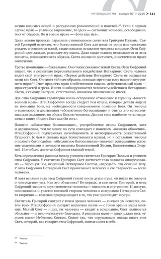 > 111метαπαραдигмα выпуск 07 > 2015
жения видимых вещей и рассудочных размышлений и понятий»63
. Если в первом
случае мрак — условное выражение, то здесь — состояние человека, освободивше-
гося от образов. Но и в этом мраке — «Бога еще нет».
Здесь можно провести параллель с пониманием святителя Григория Паламы. Свя-
той Григорий отмечает, что Божественный Свет для попыток умом или чувствами
увидеть его является тьмой, такие попытки оставляют человека во мраке. Отец Соф-
роний идет дальше, развивает эту мысль. Даже когда человек отказывается от этих
попыток, совлекается всех образов, Света он еще не достигает, он остается во мраке
совлечения.
Третье понимание — буквальное. Оно также связано с темой Света. Отец Софроний
пишет, что в результате первоначального воздействия Нетварного Света человек
видит свой внутренний мрак: «Первое действие Нетварного Света не ощущается
нами как Свет. Он сияет тайным образом, освещая мрачную тьму нашего внутрен-
него мира»64
. Этот мрак есть мрак в собственном смысле, действительный мрак —
мрак страстей и греха. И хотя он обнаруживается человеком действием Нетварного
Света, к самому Свету он, естественно, никакого отношения не имеет.
Для отца Софрония характерно очень осторожное отношение к термину «Божест-
венный мрак». Отец Софроний всегда следует тем отцам, которые делали акцент
на  познании Бога, на  необходимости совершенного познания Бога. Он говорил
о возможности достижения «абсолютного богопознания» и считал это естествен-
ным для созданного по образу Божию человека. Данная тема наиболее четко выра-
жена в книге «Видеть Бога как Он есть».
Понятие «абсолютное богопознание», употребляемое отцом Софронием, хотя
и дерзновенно, тем не менее по сути совпадает с понятием «полнота обожения».
Отец Софроний подчеркивал несообщимость и  несозерцаемость Божественной
Сущности (с чем и связана идея Божественного мрака), но в остальном говорил
о полноте богоподобия. «Абсолютное богопознание» означает совершенное усвое-
ние спасенными в вечности полноты Божественной Жизни, Божественных Энер-
гий. И это было для отца Софрония главной темой.
Есть определенная разница между учением святителя Григория Паламы и учением
отца Софрония. У святителя Григория Свет достигает тела человека опосредован-
но  — через ум. Ум, осиянный Нетварным Светом, «передает» это осияние телу.
У отца Софрония Нетварный Свет пронизывает человека в его тварности — всего
человека.
И хотя осияние тела отец Софроний ставит после души и ума, он нигде не говорит
о «посредстве» ума. Как это объяснить? Во-первых, и святитель Григорий, и отец
Софроний говорят о двух «моментах» человека — внешнем и внутреннем. И, по сути,
они согласны — участие внешней стороны человека в созерцании Нетварного Све-
та вторично — телесная природа входит в то, что уже происходит внутри.
Святитель Григорий смотрит с точки зрения человека — сначала ум осияется, по-
том тело. Отец Софроний смотрит несколько иначе — с точки зрения меры осия-
ния. Малый Свет — и дух, ум человека — входит в созерцание, Свет изливается
обильнее — и тело «чувствует» благодать. А результат один — лицо и даже весь че-
ловек сияют Небесным Светом. Сияют так, что окружающие иногда видят этот
Свет, который, как говорит отец Софроний, святые носят в себе.
63	 Там же.
64	 Там же.
 