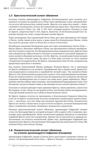 метαπαραдигмα выпуск 07 > 2015112 <
1.7.	 Христологический аспект обожения
Согласно учению архимандрита Софрония, Боговоплощение дало человеку воз-
можность вступить на верный путь к Отцу через пребывание в духе заповедей Хри-
ста во всех обстоятельствах земной жизни. Христос есть мера всех вещей — Боже-
ственных и человеческих. В свете Его повелений мы знаем путь. Через Него открыт
для нас «доступ к Отцу» (ср.: Еф. 2, 18). Свет, который является человеку за веру
во Христа, свидетельствует о Его, Христа, Божестве. И сей безначальный Свет по-
рождает внутри нас слова, тождественные учению Христа.
Через воплощение Свое предвечный Логос Отца дает нам причащаться Его Крови
и Плоти, чтобы таким путем влить в наши жилы Его безначальную Жизнь; чтобы
мы стали Его детьми, плоть от Плоти Его, и кость от Кости Его.
Незыблемое основание боговедения дано нам через воплощенного Логоса Отца —
Иисуса Христа. Влекомые любовью к Нему, мы претерпеваем глубокое преображе-
ние всего нашего существа. Его беспредельная жизнь передается нам. Христос явил
нам совершенство образа Божия в человеке и возможность для нашей природы ос-
воить полноту обожения настолько, что Он, Христос, по вознесении Своем посадил
«одесную Отца» естество наше. Но даже и в Нем наше естество не стало единым
с Сущностью нетварного Бога. Во Христе, воплощенном Сыне Отчем, созерцаем мы
предвечную идею Бога о человеке.
Как полнота Божественной Жизни сообщена Человеку-Христу, так и  спасаемым
во Христе сообщается та же полнота. Уподобленные Ему в смерти своей, Духом Свя-
тым воздвигаются и возносятся к подобной Его вечной славе. «Так познается Иисус
Христос в Его безначальном владычестве и вместе в Его неисповедимом истощании.
И уже нет никого и ничего, что или кто мог бы ограничить Его господство. Во многом
страдании освобождаемся мы от власти над нами всего, ранее пережитого. Обога-
щенные опытом победы через покаяние, мы уподобляемся Единородному Сыну в Его
Господстве: ад уже не владеет нами, и мы смотрим на него уже без прежнего ужаса»65
.
Спасение от смерти приходит через принятие Христа; такого принятия, какого Сам
Он ожидает от нас. Когда же мы веруем в Него, как Истину Бытия несокрушимого,
тогда Дух Божий возносит нас в область Божественного Света.
Во Христе тварное естество не преложилось в безначальную Сущность Божества,
и все же во Христе человеческое естество восприняло неумаленную полноту Боже-
ства — настолько, что в Его Лице оно посажено одесную Бога-Отца. Человечество
Христа не слилось с Божеством, но два естества во Христе, согласно Халкидонскому
оросу, соединились неслитно, неизменно, нераздельно, неразлучно.
Освещая христологический аспект обожения, архимандрит Софроний говорит
о том, что благодаря Христу, который истощает себя и дарует себя в творении, про-
исходит наше преображение. Наша человеческая природа обожается и становится
подобной Христу после Его воскресения. Однако она не прелагается в природу Бо-
жественную, но остается человеческой. Кроме того, архимандрит Софроний под-
черкивает роль Христа в Богопознании: благодаря Ему мы имеем доступ к Отцу. Мы
познаем Отца и всю Святую Троицу.
1.8.	Пневматологический аспект обожения
по учению архимандрита Софрония (Сахарова)
Архимандрит Софроний, говоря о Святом Духе в деле нашего единения с Богом, от-
мечает, что Воплощенный Логос Отца — Христос-Человек — нам более понятен че-
65	 Софроний (Сахаров), архим. О Умном Делании. М.: Паломник, 2007. С. 147.
 