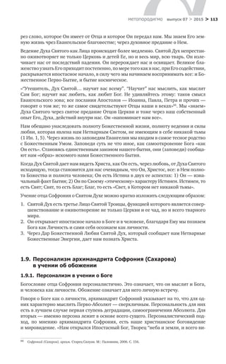 > 113метαπαραдигмα выпуск 07 > 2015
рез слово, которое Он имеет от Отца и которое Он передал нам. Мы знаем Его зем-
ную жизнь чрез Евангельское благовестие; через духовное предание о Нем.
Ведение Духа Святого как Лица происходит более медленно. Святой Дух непрестан-
но оживотворяет не только Церковь и детей Ее, но и весь мир, всю тварь. Он изле-
чивает нас от последствий падения. Он перерождает нас и освящает. Великое бла-
женствоузнатьЕгоприходитпостепенно,по меретогокакв нас,приЕгосодействии,
раскрывается ипостасное начало, в силу чего мы начинаем воспринимать все: и Бо-
жественное Перво-Бытие, и бытие космическое.
«“Утешитель, Дух Святой… научит вас всему”. “Научит” нас мыслить, как мыслит
Сам Бог; научит нас любить, как любит Бог. Не удивляйтесь этому: таков смысл
Евангельского зова; все послания Апостолов — Иоанна, Павла, Петра и прочих —
говорят о том же; то же самое свидетельствуют Отцы наши в веках»66
. Мы «знаем»
Духа Святого через святое предание Отцов Церкви и тоже через наш собственный
опыт Его, Духа, действий внутри нас. Он «напоминает нам все».
Нам обещано унаследовать полноту Божественной жизни, полноту ведения и силы
любви, которая явлена нам Нетварным Светом, не имеющим в себе никакой тьмы
(1 Ин. 1, 5). Через жизнь по заповедям Евангелия мы входим в самое тесное родство
с Божественным Умом. Заповеди суть не что иное, как самооткровение Бога «как
Он есть». Становясь единственным законом нашего бытия, они (заповеди) сообща-
ют нам «образ» искомого нами Божественного Бытия.
Когда Дух Святой дает нам видеть Христа, как Он есть, через любовь, от Духа Святого
исходящую, тогда становится для нас очевидным, что Он, Христос, все: в Нем полно-
та Божества и полнота человека; Он есть Истина в двух ее аспектах: 1) Он — изна-
чальный факт Бытия; 2) Он по Своему «этическому» характеру Истинен. Истинен, то
есть Свят; Свят, то есть Благ; Благ, то есть «Свет, в Котором нет никакой тьмы».
Учение отца Софрония о Святом Духе можно кратко изложить следующим образом:
1.	 Святой Дух есть третье Лицо Святой Троицы, функцией которого является совер-
шенствование и оживотворение не только Церкви и ее чад, но и всего тварного
мира.
2.	 Он открывает ипостасное начало в Боге и в человеке, благодаря Ему мы познаем
Бога как Личность и сами себя осознаем как личности.
3.	 Через Дар Божественной Любви Святой Дух, который сообщает нам Нетварные
Божественные Энергии, дает нам познать Христа.
1.9.	Персонализм архимандрита Софрония (Сахарова)
в учении об обожении
1.9.1.  Персонализм в учении о Боге
Богословие отца Софрония персоналистично. Это означает, что он мыслит и Бога,
и человека как личности. Обожение означает для него личную встречу.
Говоря о Боге как о личности, архимандрит Софроний указывает на то, что для од-
них характерно мыслить Перво-Абсолют — сверхличным. Персональность для них
есть в лучшем случае первая ступень деградации, самоограничения Абсолюта. Для
вторых — именно персона лежит в основе всего сущего. Персоналистический под-
ход, по  мнению архимандрита Софрония, есть наше христианское боговидение
и мировидение. «Нам открылся Ипостасный Бог, Творец “неба и земли, и всего ви-
66	 Софроний (Сахаров), архим. Старец Силуан. М.: Паломник, 2006. С. 156.
 