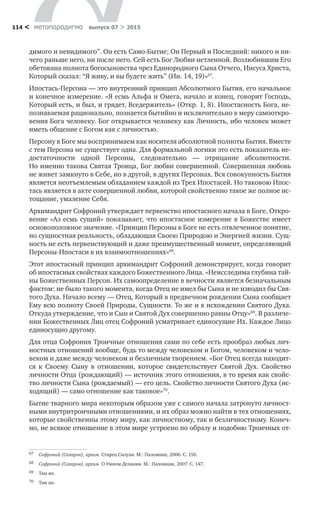 метαπαραдигмα выпуск 07 > 2015114 <
димого и невидимого”. Он есть Само-Бытие; Он Первый и Последний: никого и ни-
чего раньше него, ни после него. Сей есть Бог Любви нетленной. Возлюбившим Его
обетована полнота богосыновства чрез Единородного Сына Отчего, Иисуса Христа,
Который сказал: “Я живу, и вы будете жить” (Ин. 14, 19)»67
.
Ипостась-Персона — это внутренний принцип Абсолютного Бытия, его начальное
и конечное измерение. «Я есмь Альфа и Омега, начало и конец, говорит Господь,
Который есть, и был, и грядет, Вседержитель» (Откр. 1, 8). Ипостасность Бога, не-
познаваемая рационально, познается бытийно и исключительно в меру самооткро-
вения Бога человеку. Бог открывается человеку как Личность, ибо человек может
иметь общение с Богом как с личностью.
Персону в Боге мы воспринимаем как носителя абсолютной полноты Бытия. Вместе
с тем Персона не существует одна. Для формальной логики это есть показатель не-
достаточности одной Персоны, следовательно  — отрицание абсолютности.
Но именно такова Святая Троица, Бог любви совершенной. Совершенная любовь
не живет замкнуто в Себе, но в другой, в других Персонах. Вся совокупность Бытия
является неотъемлемым обладанием каждой из Трех Ипостасей. Но таковою Ипос-
тась является в акте совершенной любви, которой свойственно такое же полное ис-
тощание, умаление Себя.
Архимандрит Софроний утверждает первенство ипостасного начала в Боге. Откро-
вение «Аз есмь сущий» показывает, что ипостасное измерение в Божестве имеет
основоположное значение. «Принцип Персоны в Боге не есть отвлеченное понятие,
но сущностная реальность, обладающая Своею Природою и Энергией жизни. Сущ-
ность не есть первенствующий и даже преимущественный момент, определяющий
Персоны-Ипостаси в их взаимоотношениях»68
.
Этот ипостасный принцип архимандрит Софроний демонстрирует, когда говорит
об ипостасных свойствах каждого Божественного Лица. «Неисследима глубина тай-
ны Божественных Персон. Их самоопределение в вечности является безначальным
фактом: не было такого момента, когда Отец не имел бы Сына и не изводил бы Свя-
того Духа. Начало всему — Отец, Который в предвечном рождении Сына сообщает
Ему всю полноту Своей Природы, Сущности. То же и в исхождении Святого Духа.
Откуда утверждение, что и Сын и Святой Дух совершенно равны Отцу»69
. В различе-
нии Божественных Лиц отец Софроний усматривает единосущие Их. Каждое Лицо
единосущно другому.
Для отца Софрония Троичные отношения сами по себе есть прообраз любых лич-
ностных отношений вообще, будь то между человеком и Богом, человеком и чело-
веком и даже между человеком и безличным творением. «Бог Отец всегда находит-
ся к  Своему Сыну в  отношении, которое свидетельствует Святой Дух. Свойство
личности Отца (рождающий) — источник этого отношения, в то время как свойс-
тво личности Сына (рождаемый) — его цель. Свойство личности Святого Духа (ис-
ходящий) — само отношение как таковое»70
.
Бытие тварного мира некоторым образом уже с самого начала затронуто личност-
ными внутритроичными отношениями, и их образ можно найти в тех отношениях,
которые свойственны этому миру, как личностному, так и безличностному. Конеч-
но, не всякое отношение в этом мире устроено по образу и подобию Троичных от-
67	 Софроний (Сахаров), архим. Старец Силуан. М.: Паломник, 2006. С. 156.
68	 Софроний (Сахаров), архим. О Умном Делании. М.: Паломник, 2007. С. 147.
69	 Там же.
70	 Там же.
 