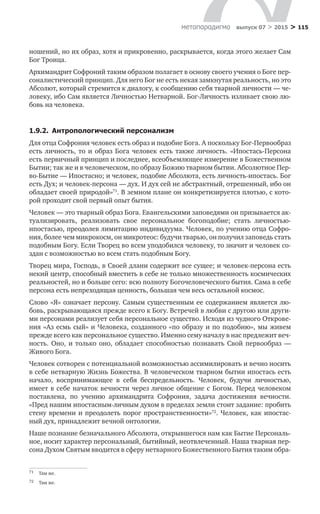 > 115метαπαραдигмα выпуск 07 > 2015
ношений, но их образ, хотя и прикровенно, раскрывается, когда этого желает Сам
Бог Троица.
Архимандрит Софроний таким образом полагает в основу своего учения о Боге пер-
соналистический принцип. Для него Бог не есть некая замкнутая реальность, но это
Абсолют, который стремится к диалогу, к сообщению себя тварной личности — че-
ловеку, ибо Сам является Личностью Нетварной. Бог-Личность изливает свою лю-
бовь на человека.
1.9.2.  Антропологический персонализм
Для отца Софрония человек есть образ и подобие Бога. А поскольку Бог-Перво­образ
есть личность, то  и  образ Бога человек есть также личность. «Ипостась-Персона
есть первичный принцип и последнее, всеобъемлющее измерение в Боже­ственном
Бытии; так же и в человеческом, по образу Божию тварном бытии. Абсолютное Пер-
во-Бытие — Ипостасно; и человек, подобие Абсолюта, есть личность-ипостась. Бог
есть Дух; и человек-персона — дух. И дух сей не абстрактный, отрешенный, ибо он
обладает своей природой»71
. В земном плане он конкретизируется плотью, с кото-
рой проходит свой первый опыт бытия.
Человек — это тварный образ Бога. Евангельскими заповедями он призывается ак-
туализировать, реализовать свое персональное богоподобие; стать личностью-
ипостасью, преодолев лимитацию индивидуума. Человек, по учению отца Софро-
ния, более чем микрокосм, он микротеос: будучи тварью, он получил заповедь стать
подобным Богу. Если Творец во всем уподобился человеку, то значит и человек со-
здан с возможностью во всем стать подобным Богу.
Творец мира, Господь, в Своей длани содержит все сущее; и человек-персона есть
некий центр, способный вместить в себе не только множественность космических
реальностей, но и больше сего: всю полноту Богочеловеческого бытия. Сама в себе
персона есть непреходящая ценность, большая чем весь остальной космос.
Слово «Я» означает персону. Самым существенным ее содержанием является лю-
бовь, раскрывающаяся прежде всего к Богу. Встречей в любви с другою или други-
ми персонами реализует себя персональное существо. Исходя из чудного Открове-
ния «Аз есмь сый» и Человека, созданного «по образу и по подобию», мы живем
прежде всего как персональное существо. Именно сему началу в нас предлежит веч-
ность. Оно, и  только оно, обладает способностью познавать Свой первообраз  —
Живого Бога.
Человек сотворен с потенциальной возможностью ассимилировать и вечно носить
в себе нетварную Жизнь Божества. В человеческом тварном бытии ипостась есть
начало, воспринимающее в  себя беспредельность. Человек, будучи личностью,
имеет в себе начаток вечности через личное общение с Богом. Перед человеком
поставлена, по  учению архимандрита Софрония, задача достижения вечности.
«Пред нашим ипостасным-личным духом в пределах земли стоит задание: пробить
стену времени и преодолеть порог пространственности»72
. Человек, как ипостас-
ный дух, принадлежит вечной онтологии.
Наше познание безначального Абсолюта, открывшегося нам как Бытие Персональ-
ное, носит характер персональный, бытийный, неотвлеченный. Наша тварная пер-
сона Духом Святым вводится в сферу нетварного Божественного Бытия таким обра-
71	 Там же.
72	 Там же.
 