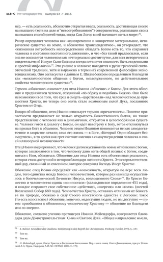 метαπαραдигмα выпуск 07 > 2015118 <
нер, — есть реальность, абсолютно открытая вверх, реальность, достигающая своего
наивысшего (хотя на деле и “невостребованного”) совершенства, реализации своих
наивысших способностей тогда, когда Сам Логос в ней начинает жить в мире»76
.
Ранер определяет человека как «одновременно и конкретное материальное, исто-
рическое существо на земле, и абсолютно трансцендентное», он утверждает, что
«жизненная потребность непосредственно обладать Богом есть то, что сохраняет
человека в состоянии постоянного движения», и что «без такой предпосылки, если
она не осознается человеком как нечто реально достигнутое, для всех исторических
свидетельств об Иисусе Сыне Божием всегда останется опасность быть сведенными
к простой мифологии»77
. Это учение о человеке находится в русле греческой свято-
отеческой традиции, хотя и выражено в терминах современной философии экзис-
тенциализма. Оно согласуется с данным Е. Шиллебекксом определением благодати
как «межличностного общения с  Богом, незаслуженного, но  действительного
свойства человеческого существа»78
.
Термин «обожение» означает для отца Иоанна «общение» с Богом. Для этого обще-
ния и предназначен человек, созданный «по образу и подобию» Божию. Оно было
невозможно из-за того, что грех и смерть «царствовали» над человечеством до при-
шествия Христа, но  теперь оно опять стало возможным силой Духа, посланного
Христом от Отца.
Говоря об обожении, отец Иоанн использует термин «причастность». Понятие при-
частности предполагает не  только открытость Божественного бытия, но  также
представление о человеке как о динамичном, открытом и целесообразном сущест-
ве. Человек готов к диалогу с Богом, он идет навстречу к Богу, готов откликнуться
на призыв Бога к общению. Человек отцом Иоанном понимается не как самодоста-
точное и закрытое начало; сама его жизнь — в Боге, «Который Один обладает бес-
смертием», в то время как грех состоит именно в самоутверждении человека в сво-
ей иллюзорной независимости.
Отец Иоанн подчеркивает, что человек должен установить новые отношения с Богом,
которые заключаются в том, что человеку дано жить общей жизнью с Богом, соеди-
ниться с Ним, обожиться. Обожение для отца Иоанна есть объективная реальность,
которая стала доступной в истории благодаря личности Христа. Это сверхъестествен-
ный дар, связанный со спасением, которое совершил Господь Иисус Христос.
Обожение отец Иоанн определяет как «возможность, открытую по вере всем лю-
дям, того единства между Богом и человечеством, которое раз навсегда осуществи-
лось в богочеловеческой Личности Иисуса, воплощенного Слова»79
. Во Христе Бо-
жество и человечество едины «по ипостаси» (халкидонское определение 451 года),
и каждое сохраняет свое собственное «действие», «энергию» или «волю» (шестой
Вселенский Собор 680 года). Человечество Христа, оставаясь отличным от Божест-
ва по  природе, обожено в  силу Своего ипостасного единства с  Логосом: такое
(то есть ипостасное) обожение, конечно, недоступно людям, но им доступно — пу-
тем приобщения к обоженному человечеству Христову — обожение по благодати
или по энергии.
Обожение, согласно учению протоиерея Иоанна Мейендорфа, совершается благо-
даря двум Домостроительствам: Сына и Святого Духа. «Общее направление мысли,
76	 K. Rahner. Grundkursdes Glaubens. Einführung in den Begriff des Christentums. Freiburg: Herder, 1976. С. 347.
77	 Там же.
78	 Там же.
79	 И. Мейендорф, прот. Иисус Христос в Восточном Богословии. Пер. с англ. свящ. Олега Давыденкова, при уч. Успен-
ской Л. А. Прим. Сидорова А. И. М.: ПСТБИ, 2000. С. 170.
 