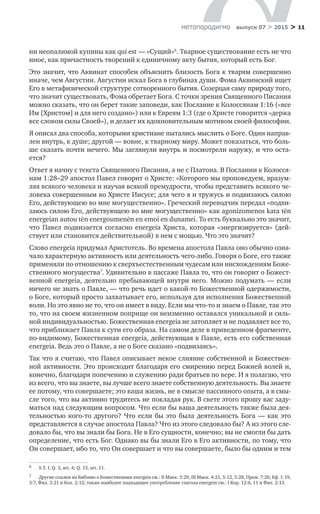 > 11метαπαραдигмα выпуск 07 > 2015
ни неопалимой купины как qui est — «Сущий»6
. Тварное существование есть не что
иное, как причастность творений к единичному акту бытия, который есть Бог.
Это значит, что Аквинат способен объяснить близость Бога к тварям совершенно
иначе, чем Августин. Августин искал Бога в глубинах души. Фома Аквинский ищет
Его в метафизической структуре сотворенного бытия. Созерцая саму природу того,
что значит существовать, Фома обретает Бога. С точки зрения Священного Писания
можно сказать, что он берет такие заповеди, как Послание к Колоссянам 1:16 («все
Им [Христом] и для него создано») или к Евреям 1:3 (где о Христе говорится «держа
все словом силы Своей»), и делает их вдохновительным мотивом своей философии.
Я описал два способа, которыми христиане пытались мыслить о Боге. Один направ-
лен внутрь, к душе; другой — вовне, к тварному миру. Может показаться, что боль-
ше сказать почти нечего. Мы заглянули внутрь и посмотрели наружу, и что оста­
ется?
Ответ я начну с текста Священного Писания, а не с Платона. В Послании к Колосся-
нам 1:28–29 апостол Павел говорит о Христе: «Которого мы проповедуем, вразум-
ляя всякого человека и научая всякой премудрости, чтобы представить всякого че-
ловека совершенным во Христе Иисусе; для чего я и тружусь и подвизаюсь силою
Его, действующею во мне могущественно». Греческий переводчик передал «подви-
заюсь силою Его, действующею во мне могущественно» как agonizomenos kata tēn
energeian autou tēn energoumenēn en emoi en dunamei. То есть буквально это значит,
что Павел подвизается согласно energeia Христа, которая «энергизируется» (дей­
ствует или становится действительной) в нем с мощью. Что это значит?
Слово energeia придумал Аристотель. Во времена апостола Павла оно обычно озна-
чало характерную активность или деятельность чего-либо. Говоря о Боге, его также
применяли по отношению к сверхъестественным чудесам или нисхождениям Боже-
ственного могущества7
. Удивительно в пассаже Павла то, что он говорит о Божест-
венной energeia, деятельно пребывающей внутри него. Можно подумать  — если
ничего не знать о Павле, — что речь идет о какой-то Божественной одержимости,
о Боге, который просто захватывает его, используя для исполнения Божественной
воли. Но это явно не то, что он имеет в виду. Если мы что-то и знаем о Павле, так это
то, что на своем жизненном поприще он неизменно оставался уникальной и силь-
ной индивидуальностью. Божественная energeia не затопляет и не подавляет все то,
что приближает Павла к сути его образа. На самом деле в приведенном фрагменте,
по-видимому, Божественная energeia, действующая в Павле, есть его собственная
energeia. Ведь это о Павле, а не о Боге сказано «подвизаясь».
Так что я считаю, что Павел описывает некое слияние собственной и Божествен­
ной активности. Это происходит благодаря его смирению перед Божией волей и,
конечно, благодаря попечению и служению ради братьев по вере. И я полагаю, что
из всего, что вы знаете, вы лучше всего знаете собственную деятельность. Вы знаете
ее потому, что совершаете; это ваша жизнь, не в смысле пассивного опыта, а в смы-
сле того, что вы активно трудитесь не покладая рук. В свете этого прошу вас заду-
маться над следующим вопросом. Что если бы ваша деятельность также была дея-
тельностью кого-то другого? Что если бы это была деятельность Бога — как это
представляется в случае апостола Павла? Что из этого следовало бы? А из этого сле-
довало бы, что вы знали бы Бога. Не в Его сущности, конечно; вы не смогли бы дать
определение, что есть Бог. Однако вы бы знали Его в Его активности, по тому, что
Он совершает, ибо то, что Он совершает и что вы совершаете, было бы одним и тем
6	 S.T. I, Q. 3, art. 4; Q. 13, art. 11.
7	 Другие ссылки на Библию о Божественных energeia см.: II Maкк. 3:29, III Maкк. 4:21, 5:12, 5:28, Прем. 7:26, Еф. 1:19,
3:7, Фил. 3:21 и Кол. 2:12; также наиболее подходящее употребление глагола energein см.: I Кор. 12:6, 11 и Фил. 2:13.
 