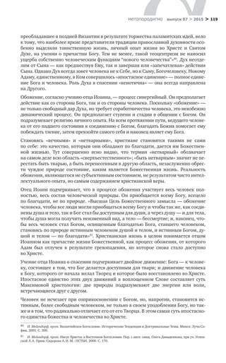 > 119метαπαραдигмα выпуск 07 > 2015
преобладавшее в поздней Византии в результате торжества паламитских идей, вело
к тому, что наиболее яркие представители традиции православной духовности осо-
бенно выделяли таинственную жизнь, личный опыт жизни во  Христе и  Святом
Духе, на учении о причастии Богу. Тем не менее, такой теоцентризм не наносил
ущерба собственно человеческим функциям “нового человечества”»80
. Дух неотде-
лим от Сына — как предшествуя Ему, так и завершая или «запечатлевая» действия
Сына. Однако Дух всегда зовет человека не к Себе, но к Сыну, Богочеловеку, Новому
Адаму, единственному, в Ком совершилось «ипостасное единение» — полное едине-
ние Бога и человека. Роль Духа в спасении «кенотична» — она всегда направлена
на Другого.
Обожение, согласно учению отца Иоанна, — процесс синергийный. Он предполагает
действие как со стороны Бога, так и со стороны человека. Поскольку «обожение» —
не только свободный дар Духа, но требует соработничества человека, это неизбежно
динамический процесс. Он предполагает ступени и стадии в общении с Богом. Он
подразумевает религию личного опыта. На всем протяжении пути, ведущего челове-
ка от его падшего состояния к соединению с Богом, благодать Божия помогает ему
побеждать тление, затем превзойти самого себя и наконец являет ему Бога.
Становясь «вечными» и  «нетварными», христиане становятся такими не  сами
по себе: это качество, которым они обладают по благодати, дается им Божествен-
ной жизнью. Тут совершенно ясно видно, что термин «нетварный» обозначает
на самом деле всю область «сверхъестественного»; «быть нетварным» значит не пе-
рестать быть тварью, а быть перенесенным в другую область, незаслуженно обрес-
ти чуждое природе состояние, каким является Божественная жизнь. Реальность
обожения, являющегося не субъективным состоянием, не результатом чисто интел-
лектуального опыта, но самым содержанием христианской веры.
Отец Иоанн подчеркивает, что в процессе обожения участвует весь человек пол­
ностью, весь состав человеческой природы. Он приобщается всему Богу, всецело
по благодати, не по природе. «Высшая Цель Божественного замысла — обожение
человека, чтобы все люди могли приобщаться всему Богу и чтобы так же, как соеди-
нены душа и тело, так и Бог стал бы доступным для души, а через душу — и для тела,
чтобы душа могла получить неизменный вид, а тело — бессмертие; и, наконец, что-
бы весь человек стал Богом, освященным благодатью Бога, ставшего человеком,
становясь по природе истинным человеком душой и телом, и истинным Богом, ду-
шой и телом — по благодати»81
. Христианская жизнь в целом понимается отцом
Иоанном как причастие жизни Божественной, как процесс обожения, от которого
Адам был отлучен в  результате грехопадения, но  которое снова стало доступно
во Христе.
Учение отца Иоанна о спасении подчеркивает двойное движение: Бога — к челове-
ку, состоящее в том, что Бог делается доступным для твари; и движение человека
к Богу, которого от начала желал Творец и которое было восстановлено во Христе.
Ипостасное единство этих двух движений в  воплощенном Слове составляет суть
Максимовой христологии: две природы подразумевают две энергии или воли,
встречающиеся друг с другом.
Человек не исчезает при соприкосновении с Богом, но, напротив, становится ис-
тинным, более свободным человеком, не только в своем уподоблении Богу, но так-
же и в том, что радикально отличает его от его Творца. В этом самая суть ипостасно-
го единства божества и человечества во Христе.
80	 И. Мейендорф, прот. Византийское Богословие. Исторические Тенденции и Доктринальные Темы. Минск: Лучи Со-
фии, 2001. С. 300.
81	 И. Мейендорф, прот. Иисус Христос в Восточном Богословии. Пер. с англ. свящ. Олега Давыденкова, при уч. Успен-
ской Л. А. Прим. Сидорова А. И. М.: ПСТБИ, 2000. С. 170.
 