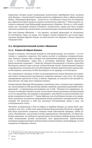 метαπαραдигмα выпуск 07 > 2015120 <
Средством, которое делает возможным человеческое приобщение Богу, согласно
отцу Иоанну, с человеческой стороны является сообразность Богу в образе личного
бытия. «Решающим фактором… является то, что Ипостась Слова есть тот Первооб-
раз, образом которого является каждое человеческое существо»82
. Ипостасность че-
ловека в видении отца Мейендорфа предполагает общение с Богом и с себе подоб-
ными как «составной элемент истинного человечества, каким оно было создано
изначала и каким ему суждено быть восстановленным в эсхатологическом Царстве».
Для отца Иоанна обожение  — это процесс, который происходит не  мгновенно,
но постепенно. Здесь, на земле, этот процесс только начинается, мы только пред-
вкушаем будущее Царство Божие, во всей полноте это общение с Богом откроется
в будущем веке.
2.1. Антропологический аспект обожения
2.1.1.  Учение об образе Божием
Говоря о человеке, отец Иоанн исходит из той предпосылки, что человек — не ста-
тичное и «закрытое» существо. Его задача состоит в свободном совершенствова-
нии. Вначале человек был сотворен как динамичная природа, призванная возра-
стать в  богообщении: «Адам был в  состоянии обожения, будучи причастен
Божественному озарению»83
. Лишь Бог обладает бессмертием, и человек в раю был
бессмертен именно через участие в Божественной жизни. Божественный замысел
и предназначал человека для этого бессмертия. Именно причастие Богу давало Ада-
му бессмертие, поскольку он был бессмертен не по природе, а по благодати.
Эта зависимость человека от Бога не рассматривается отцом Иоанном как униже-
ние самого человеческого достоинства, напротив, именно в силу того, что человек
одновременно причастен и Богу, и бытию тварному, он мыслится как высший са-
мих ангелов, как царь всего тварного космоса.
Следуя святому Максиму Исповеднику, отец Иоанн учит о человеке как о микрокос-
ме, заключающем в себе различные уровни творения: разумный, душевный и мате-
риальный — и призванном воссоединить все в себе. «Человек есть микрокосм, по-
скольку он обладает душой и телом, он поставлен между духовным и материальным
и есть то средоточие, где видимое и невидимое, чувственное и умопостигаемое тво-
рение соединяются вместе»84
. Таким образом, для отца Иоанна человек есть микро-
косм, поскольку он является посредником между духовной и материальной состав-
ляющей. Он включает в  себя как духовную составляющую (душу и  дух), так
и материальную (тело).
Человеку, сотворенному в Раю по образу и подобию Божию, не нужно было «рас-
суждать» для того, чтобы стать причастником Божественных благости и мудрости.
Ему было достаточно следовать законам своей собственной природы, чтобы до-
стичь «благобытия», для которого он был предназначен. Несомненно, это было сво-
бодное движение, но свобода не предполагала постоянного выбора между несколь-
кими возможными путями реализовать свое предназначение. Единственным
истинным предназначением человека было соответствовать своей природе, то есть
находиться в общении с Богом.
82	 И. Мейендорф, прот. Иисус Христос в Восточном Богословии. Пер. с англ. свящ. Олега Давыденкова, при уч. Успен-
ской Л. А. Прим. Сидорова А. И. М.: ПСТБИ, 2000. С. 170.
83	 Там же.
84	 Там же.
 