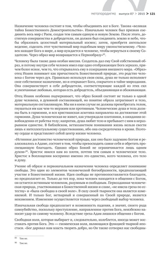 > 121метαπαραдигмα выпуск 07 > 2015
Назначение человека состоит в том, чтобы объединить все в Боге. Такова «великая
тайна Божественного Домостроительства». Изначально человек был призван сое-
динить весь мир с Раем, создав тем самым единую и новую Землю. После этого, до-
стигнув совершенства в добродетели, он должен был соединить землю и небо, что-
бы образовать целостный материальный космос; затем, приобретя ангельское
ведение, соделать этот чувственный мир подобным миру умопостигаемому. «Чело-
век находит Бога в мире, а мир нуждается в человеке, чтобы вернуться к своему Со-
здателю. Через образ мир возвращается к Первообразу»85
.
Человеку была также дана особая миссия. Создатель дал ему Свой собственный об-
раз, и потому внутри себя человек имел еще одно отображающее Бога зеркало, при-
чем более ясное, чем то, что открывалось ему в созерцании внешнего мира. «Образ»
отец Иоанн понимает как причастность Божественной природе, это родство чело-
века с Богом через дух. Правильно используя свои силы, душа не только исполняет
свое собственное назначение, но и открывает Бога, сокрытого в тайне мироздания.
Она совершенствует в  себе добродетели, соответствующие каждой из  этих сил
и увенчанные любовью, которая есть добродетель, объединяющая и обоживающая.
Отец Иоанн особенно подчеркивает, что образ Божий состоит не только в одной
душе человека, в духовной составляющей, но понятие образа затрагивает и тело,
материальную составляющую. Мы ни в коем случае не должны пренебрегать телом,
гнушаться им как чем-то мерзким или противным. Человеческие душа и тела долж-
ны быть в гармонии, и вся христианская аскетика направлена на достижение этой
гармонии. Душа человеческая не живет, как утверждали платоники, в ожидании ос-
вобождения от рабства телу; напротив, душа любит тело и пребывает с ним в нераз-
рывном единстве. В библейском, ветхозаветном понимании жизнь нельзя свести
лишь к интеллектуальному существованию, ибо она сосредоточена в крови. Поэто-
му сердце и представляет собой центр жизни человека.
«Истинное достоинство человеческой природы, как оно было задумано Богом и ре-
ализовалось в Адаме, состоит в том, чтобы превосходить самое себя и обретать про-
свещающую благодать. Однако образ Божий не  ограничивается лишь одним
духом»86
. Христос явился нам во  плоти, почтив тем самым и  человеческое тело.
Христос в Воплощении воспринял именно это единство, всего человека, его тело
и душу.
Учение об образе и первоначальном назначении человека определяет понимание
свободы. Это один из элементов человеческой богообразности, предполагающий
участие в Божественной жизни. Идея свободы не противопоставляется благодати,
но предполагает ее. Только до тех пор, пока человек находится в общении с Богом,
он остается истинным человеком, разумным и свободным. Первозданная человече-
ская природа, участвовавшая в Божественной жизни и славе, «не имела греха по ес-
теству» и «была свободна в своей воле». В силу своей тварности она является изме-
няемой. И  только Бог, нетварный и  совершенный по  Своей природе, является
неизменяем. Изменение осуществляется только через свободный выбор человека.
Изначальная свобода предполагает и возможность падения, а значит, своего рода
самоубийство, поскольку преступление, направленное против Бога, неизбежно на-
носит удар по самому человеку. Вследствие греха Адам лишился общения с Богом.
Свободная воля, которая выбирает и, следовательно, колеблется, иногда может вос-
ставать против Бога. Это — гномическая воля, являющаяся функцией тварной ипо-
стаси. «Бог даровал нам власть творить добро, но Он также сотворил нас свободны-
85	 Там же.
86	 Там же.
 