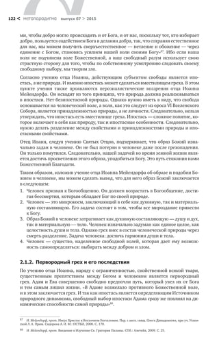 метαπαραдигмα выпуск 07 > 2015122 <
ми, чтобы добро могло происходить и от Бога, и от нас, поскольку тот, кто избирает
добро, пользуется содействием Бога в делании добра, так, что сохраняя естественное
для нас, мы можем получить сверхъестественное — нетление и обожение — через
единение с Богом, становясь усилием нашей воли своими Богу»87
. Ибо если наша
воля не  подчинена воле Божественной, а  наш свободный разум использует свою
страстную сторону для того, чтобы по собственному усмотрению следовать своему
свободному выбору, мы творим зло.
Согласно учению отца Иоанна, действующим субъектом свободы является ипо­
стась, а не природа. И именно ипостась может сделаться вместилищем греха. В этом
пункте учения также проявляются персоналистические воззрения отца Иоанна
Мейендорфа. Он исходит из того принципа, что природа должна реализовываться
в ипостаси. Нет безипостасной природы. Однако нужно иметь в виду, что свобода
осно­вывается на человеческой воле, а воля, как это следует из ороса VI Вселенского
Собора, является принадлежностью природы, а не личности. Следовательно, нельзя
утверждать, что ипостась есть вместилище греха. Ипостась — сложное понятие, ко-
торое включает в себя как природу, так и ипостасные особенности. Следовательно,
нужно делать разделение между свойствами и принадлежностями природы и ипо­
стасными свойствами.
Отец Иоанн, следуя учению Святых Отцов, подчеркивает, что образ Божий изна-
чально задан в человеке. Он не был потерян в человеке даже после грехопадения.
Он только помутился. Следовательно, нашей задачей во время земной жизни явля-
ется достичь просветления этого образа, уподобиться Богу. Это путь стяжания нами
Божественной Благодати.
Таким образом, изложив учение отца Иоанна Мейендорфа об образе и подобии Бо-
жием в человеке, мы можем сделать вывод, что для него образ Божий заключается
в следующем:
1.	 Человек призван к Богообщению. Он должен возрастать в Богообщение, дости-
гая бессмертия, которым обладает Бог по своей природе.
2.	 Человек — это микрокосм, заключающий в себе как духовную, так и материаль-
ную составляющую. Его задача состоит в том, чтобы все мироздание привести
к Богу.
3.	 Образ Божий в человеке затрагивает как духовную составляющую — душу и дух,
так и материальную — тело. Человек изначально задуман как единое целое, как
целостность души и тела. Однако грех внес в состав человеческой природы через
смерть разделение. Задача человека: достичь гармонии души и тела.
4.	 Человек — существо, наделенное свободной волей, которая дает ему возмож-
ность самоопределяться: выбирать между добром и злом.
2.1.2.  Первородный грех и его последствия
По учению отца Иоанна, наряду с ограниченностью, свойственной всякой твари,
существенным препятствием между Богом и  человеком является первородный
грех. Адам и Ева совершенно свободно предпочли путь, который увел их от Бога
и тем самым лишил жизни. «В Адаме возжелало противного Божественной воле,
и в этом заключается грех. И так как ипостась является определяющим Источником
природного динамизма, свободный выбор ипостаси Адама сразу же повлиял на ди-
намические способности самой природы»88
.
87	 И. Мейендорф, прот. Иисус Христос в Восточном Богословии. Пер. с англ. свящ. Олега Давыденкова, при уч. Успен-
ской Л. А. Прим. Сидорова А. И. М.: ПСТБИ, 2000. С. 170.
88	 И. Мейендорф, прот. Введение в Изучение Св. Григория Паламы. СПб.: Алетейя, 2009. С. 25.
 
