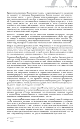 > 123метαπαραдигмα выпуск 07 > 2015
Грех понимается отцом Иоанном как болезнь, воспринятая Адамом и переданная
по наследству его потомкам. Эта смертоносная болезнь поражает всю человечес-
кую природу и влечет ее ко греху. Каждая человеческая ипостась сохраняет всю от-
ветственность за свои действия. Она не разделяет Адамовой вины, но «подражает»
ей. Однако сам грех остается виной совершившего его. По наследству могут переда-
ваться только последствия греха, а не сама виновность. Человек больше не может
освободить себя своими собственными силами. Находясь в подчинении космичес-
ким силам, над которыми временно властвует князь мира сего, он лишен той под-
линной свободы, которая состояла в том, что «естественная воля» действовала в со-
гласии с Божиим замыслом о творении.
Одним из  следствий греха явилась атомизация человеческой природы, которая
была сотворена единой, и  постепенное противопоставление людей друг другу
во взглядах и мнениях; восстание против Бога повлекло за собой незнание Бога,
незнание, в свою очередь, стало причиной себялюбия — в конечном счете это при-
вело к тому, что нормой человеческих отношений вместо любви стала ненависть.
Вторым следствием греха стала смерть. Отвратившись от своего предназначения,
которое состояло в том, чтобы черпать из неистощимого Божественного источника
жизни, человеческая природа подпала под власть смерти. Адам был побежден смерт­
ностью, лишь одним из проявлений которой является физическая смерть и которая
по сути есть духовное состояние отделения от Бога и подчинения диаволу.
Сохраняя образ Божий, он утратил подобие Божие. Это подобие было результатом
действия особой Божией благодати. Оно являло собой участие человека в Божест-
венной жизни. Это-то и потерял человек по своей собственной вине, немедленным
следствием чего стала смерть. Подлинное значение смерти состоит в разрыве с Бо-
гом, вызванном грехом. Смерть души есть та онтологическая катастрофа, которая
обрушилась на Адама после грехопадения.
Однако отец Иоанн в смерти видит не только наказание, но и действие милости
Божией, как прекращение произвола со стороны самого человека. «Сама Божест-
венная Премудрость предусмотрела это справедливое средство, чтобы дух человека
понял свое безумие: поиск чувственных удовольствий влечет за собой разрушение
человеческой природы. То, что противно естеству, не  способно существовать,
и смерть полагает ему предел; для поврежденной природы страдание есть предосте-
режение от соблазна считать чувственные удовольствия естественными для челове-
ка, смерть же есть освобождение и милость»89
.
Третьим следствием греха, согласно отцу Иоанну, стало то, что душа, созданная
властвовать над телом, поскольку она была разумным и свободным началом, связы-
вающим человека с  Богом, подчинилась телу, вместилищу животных страстей
и тления. Когда человек обратился к чувственным удовольствиям, он неизбежно
стал причастным страданию, предполагающему смерть.
Адам сделался рабом низших начал собственного естества (страстей), вместо того
чтобы властвовать над ними посредством разума, который связывал его с Богом.
Он утратил то, что было присуще природе, — постоянное стремление к Богу. Он все-
цело отдал себя во власть своих чувств — в результате он даже не получил от этого
истинного наслаждения, «ибо, восхитив то, что принадлежит Богу, поставил себя
вне Бога, вместо Бога и вопреки воле Божией»90
. Вместо наслаждения присутствием
Бога человек предпочел себялюбивое наслаждение, предметом которого был он
сам. Покрывало опустилось на его душу и затемнило в нем отражение Бога.
89	 Там же.
90	 Там же.
 