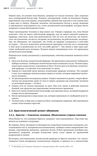 метαπαραдигмα выпуск 07 > 2015124 <
Однако грех, по учению отца Иоанна, затронул не только человека. Грех затронул
весь сотворенный Богом мир. Человек, сотворенный, чтобы по благодати Творца
царствовать над всем миром, злоупотребил данной ему властью и тем самым ввел
в  мир хаос и  смерть. Падение человека, поставленного Богом в  центр творения
и призванного воссоединить его, стало космической катастрофой, которую могло
исправить только Воплощение Слова.
Через грехопадение человека в мир вошло зло. Говоря о природе зла, отец Иоанн
отмечает: «Зло не имеет собственной природы, оно не имеет никакой сущности,
природы, ипостаси, силы или деятельности; оно не есть ни качество, ни количе­
ство, ни отношение, ни место, ни время, ни положение, ни действование, ни движе-
ние, ни обладание, ни страдание, так чтобы по природе созерцалось в ком-либо
из сущих… Зло есть недостаток деятельности присущих естеству сил в отношении
к [их] цели и решительно не есть что-либо другое»91
. Зло вошло в мир через дей­
ствие свободной воли человека. Человек явился виновником того, что произошла
космическая катастрофа.
Подводя итог всему сказанному о грехопадении, отметим основные моменты этого
учения.
1.	 Грех есть болезнь человеческой природы. Он произошел в результате свободного
выбора человека. Свободная человеческая воля склонилась ко злу. Человек пред-
почел идти своим путем, отдельным от Бога. И если грех есть болезнь человечес-
кой природы, то спасение есть исцеление от греха.
2.	 Одним из следствий греха явилась атомизация природы человека. Это говорит
о том, что в природу человека вошла смерть и тление, которые нарушают целост­
ность человека.
3.	 За грехопадением последовала смерть. Смерть понимается двояко: смерть физи-
ческая как разделение души от тела и смерть духовная как отделение человека
от источника жизни — от Бога.
4.	 Смерть есть не только наказание за грех. Она есть также и действие милости
Божией, как средство для уврачевания человеческого произвола.
5.	 Грех есть также космическая катастрофа, как причина хаоса, который воцарился
в мире после грехопадения.
6.	 После грехопадения в мир вошло зло, которое произошло от свободной воли че-
ловека.
7.	 Человек внес в мир хаос и перестал быть господином творения, ибо подчинился
своим эгоистичным страстям.
2.2. Христологический аспект обожения
2.2.1.  Христос — Спаситель человека. Объективная сторона спасения
Отец Иоанн то, что совершил Христос, называет «восстановлением». Под этим тер-
мином он понимает следующее.
Во-первых, Логос, Которым и в Котором все вещи были изначально сотворены, вос-
станавливает все и, восприняв восстановленное, сообщает новое направление тво-
рению, утратившему движение, заданное Богом. В Нем преодолена всеобщая раз-
двоенность творения, которая вследствие греха стала одним из  проявлений
разрушения и тления.
Во-вторых, восстановление человеческой природы во Христе означает, что «вопло-
тившееся Слово восприняло человеческую энергию и  привело ее в  соответствие
91	 И. Мейендорф, прот. Введение в Изучение Св. Григория Паламы. СПб.: Алетейя, 2009. С. 25.
 