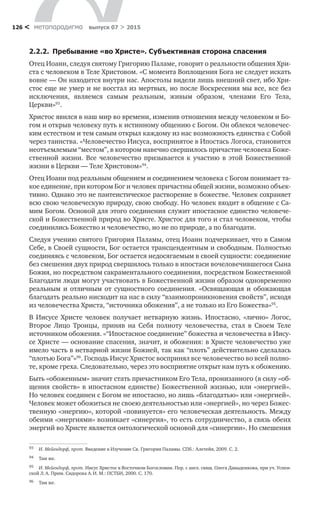 метαπαραдигмα выпуск 07 > 2015126 <
2.2.2.  Пребывание «во Христе». Субъективная сторона спасения
Отец Иоанн, следуя святому Григорию Паламе, говорит о реальности общения Хри-
ста с человеком в Теле Христовом. «С момента Воплощения Бога не следует искать
вовне — Он находится внутри нас. Апостолы видели лишь внешний свет, ибо Хри-
стос еще не умер и не восстал из мертвых, но после Воскресения мы все, все без
исключения, являемся самым реальным, живым образом, членами Его Тела,
Церкви»93
.
Христос явился в наш мир во времени, изменив отношения между человеком и Бо-
гом и открыв человеку путь к истинному общению с Богом. Он облекся человечес-
ким естеством и тем самым открыл каждому из нас возможность единства с Собой
через таинства. «Человечество Иисуса, воспринятое в Ипостась Логоса, становится
неотъемлемым “местом”, в котором навечно свершилось причастие человека Боже-
ственной жизни. Все человечество призывается к  участию в  этой Божественной
жизни в Церкви — Теле Христовом»94
.
Отец Иоанн под реальным общением и соединением человека с Богом понимает та-
кое единение, при котором Бог и человек причастны общей жизни, возможно объек-
тивно. Однако это не пантеистическое растворение в божестве. Человек сохраняет
всю свою человеческую природу, свою свободу. Но человек входит в общение с Са-
мим Богом. Основой для этого соединения служит ипостасное единство человече-
ской и Божественной природ во Христе. Христос для того и стал человеком, чтобы
соединились Божество и человечество, но не по природе, а по благодати.
Следуя учению святого Григория Паламы, отец Иоанн подчеркивает, что в Самом
Себе, в Своей сущности, Бог остается трансцендентным и свободным. Полностью
соединяясь с человеком, Бог остается недосягаемым в своей сущности: соединение
без смешения двух природ свершилось только в ипостаси вочеловечившегося Сына
Божия, но посредством сакраментального соединения, посредством Божественной
Благодати люди могут участвовать в Божественной жизни образом одновременно
реальным и  отличным от  сущностного соединения. «Освящающая и  обожающая
благодать реально нисходит на нас в силу “взаимопроникновения свойств”, исходя
из человечества Христа, “источника обожения”, а не только из Его Божества»95
.
В Иисусе Христе человек получает нетварную жизнь. Ипостасно, «лично» Логос,
Второе Лицо Троицы, приняв на  Себя полноту человечества, стал в  Своем Теле
источником обожения. «“Ипостасное соединение” божества и человечества в Иису-
се Христе — основание спасения, значит, и обожения: в Христе человечество уже
имело часть в нетварной жизни Божией, так как “плоть” действительно сделалась
“плотью Бога”»96
. Господь Иисус Христос воспринял все человечество во всей полно-
те, кроме греха. Следовательно, через это восприятие открыт нам путь к обожению.
Быть «обоженным» значит стать причастником Его Тела, пронизанного (в силу «об-
щения свойств» в ипостасном единстве) Божественной жизнью, или «энергией».
Но человек соединен с Богом не ипостасно, но лишь «благодатью» или «энергией».
Человек может обожиться не своею деятельностью или «энергией», но через Божес-
твенную «энергию», которой «повинуется» его человеческая деятельность. Между
обеими «энергиями» возникает «синергия», то есть сотрудничество, а связь обеих
энергий во Христе является онтологической основой для «синергии». Но смешения
93	 И. Мейендорф, прот. Введение в Изучение Св. Григория Паламы. СПб.: Алетейя, 2009. С. 2.
94	 Там же.
95	 И. Мейендорф, прот. Иисус Христос в Восточном Богословии. Пер. с англ. свящ. Олега Давыденкова, при уч. Успен-
ской Л. А. Прим. Сидорова А. И. М.: ПСТБИ, 2000. С. 170.
96	 Там же.
 