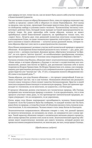 > 127метαπαραдигмα выпуск 07 > 2015
двух природ тут нет, точно так же, как не может быть какого-либо участия человека
в Божественной Сущности.
Так как человек создан по образу Всевышнего Бога, сама его природа позволяет ему
«выйти за пределы» самого себя и общаться со своим Первообразом. Этот выход
за пределы, или экстасис, происходит благодаря присутствию Духа, содействующе-
го свободному выбору и усилиям самого человека. Человеческому экстасису соот-
ветствует действие Бога, Который также выходит из Своей трансцендентности на-
встречу твари. Но  даже превзойдя себя таким образом, человек не  может
приобщаться самой Божественной сущности, он приобщается только того, что
«­окрест Бога». Встреча двух этих движений полностью ипостасно осуществилась
в воплощенном Слове, но наше гномическое принятие этой встречи — условие на-
шего спасения и нашего обожения — остается целью духовной жизни, которая та-
ким образом обретает свое место в домостроительстве спасения.
Отец Иоанн подчеркивает активное участие всей человеческой природы в процессе
обожения. «В восприятии Божественной реальности весь человек — дух, душа, рас-
судок и тело — активно участвуют. Духовное зрение, обретаемое человеком “во Хри-
сте”, не есть просто “шестое чувство”, но всеобъемлющее преображение человека,
при котором все его духовные и телесные силы открываются общению с Богом»97
.
Согласно учению отца Иоанна, обожение имеет эсхатологическую направленность.
«Наша жизнь в истории обращена в будущее и состоит в осуществлении всех воз-
можностей, данных нам Богом во Христе, для достижения спасения себя и всего
творения во Втором Пришествии. Но Второе Пришествие есть живая, уже соверша-
ющаяся для христианина реальность в его сакраментальном и духовном опыте: бу-
дущее Царство уже “внутри нас” (Лк. 17:21), в ожидании полного обнаружения сво-
ей славы в последний день»98
.
Таким образом, для отца Иоанна обожение — это процесс синергийный. В нем ак-
тивно участвует как Бог, так и сам человек. Основанием обожения как реального
тесного союза человека и Бога служит таинство Боговоплощения: Христос в своей
ипостаси соединил Божественную и человеческую природу. Такое же единение про-
исходит и с человеком, но не ипостасно, не сущностно, а по благодати.
В процессе обожения должна участвовать вся человеческая природа, ибо Господь
воспринял всю человеческую природу в полноте. А если предположить, что в этом
процессе участвует лишь душа, то это противоречит святоотеческой традиции, ко-
торая утверждает: что не воспринято, то не уврачевано.
Очень верно отец Иоанн подчеркивает несообщимость человеку Божественной
Сущности. Если бы Сущность была бы сообщима, то каждый человек мог бы быть
равен Богу по природе, и тогда бы учение об обожении грозило стать учением поли-
теистическим. А это невозможно. Человек может стать лишь богом по благодати.
Эсхатологическая направленность обожения говорит о  том, что данный процесс
не является мгновенным, но начавшись на земле, он завершается уже в конце вре-
мен. Такой характер обожения говорит о космическом значении данного процесса,
ибо в конце времен Бог должен стать всем во всем. Эсхатологический характер обо-
жения имеет педагогическое значение для самого человека, который должен все
время постоянно совершенствоваться, не зная ни дня, ни часа, когда придет Господь.
(Продолжение следует)
97	 Там же.
98	 И. Мейендорф, прот. Введение в Изучение св. Григория Паламы. СПб.: Алетейя, 2009. С. 25.
 