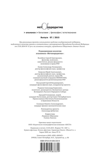 > альманах > богословие / философия / естествознание
Редакционная коллегия
альманаха «Метапарадигма»:
Волобуев Сергей Григорьевич,
философ, политолог,
заместитель декана факультета
экономики и права РПУ
Казин Александр Леонидович,
доктор философских наук, профессор
Кимелев Юрий Анатольевич,
доктор философских наук, профессор,
заслуженный деятель науки РФ,
главный научный сотрудник ИНИОН РАН,
декан факультета религиоведения РПУ
Посадский Сергей Владимирович,
кандидат философских наук, координатор проекта
Рудаков Александр Борисович,
политолог, руководитель Экспертного центра
Всемирного Русского Народного Собора
Аркадий Северюхин, иерей,
кандидат богословия, ректор Санкт-Петербургского
Православного Института Религиоведения
и Церковных Искусств
Соловьев Никита Александрович,
кандидат физико-математических наук
Руководитель проекта
Александр Дубинчин
Корректоры
Людмила Образцова
Галина Лакеева
Выпуск 07 / 2015
При реализации проекта используются средства государственной поддержки,
выделенные в качестве гранта в соответствии c распоряжением Президента Российской Федерации
от 17.01.2014 № 11-рп и на основании конкурса, проведенного Обществом «Знание» России.
Оригинал-макет подготовлен
ООО «Издательско-полиграфическая компания «КОСТА»
Подписано в печать 14.05.2015. Формат 70  100 1
/16
Бумага офсетная. Печать офсетная. Гарнитура Charter. Объем 8 п. л.
Тираж 2000 экз. Заказ № 41.
Отпечатано в ООО «ИПК «БИОНТ»
199026, Санкт-Петербург, В.О., Средний пр., д. 86
 