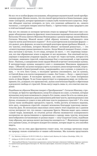 метαπαραдигмα выпуск 07 > 201514 <
Но все это и особая форма послушания, обладающая внушительной силой преобра-
зования души. Можно сказать, что это способ причастности к Божественным «энер-
гиям» (energeiai), которые проникают в самую глубь человеческого существа. Энер-
гии обладают властью сотворить из  того, кто усиленно добивается их, «нового
человека», о котором говорил апостол Павел, — причастника славы грядущего уже
в этой настоящей жизни.
Как все это связано со взглядом греческих отцов на природу? Позвольте мне в по-
рядке объяснения привести фрагмент повествования выдающегося византийского
богослова VII века святого Максима Исповедника о раннем периоде жизни Моисея.
Согласно Максиму, Моисей являет собой образец человека, победившего свои
страсти путем аскетического подвига11
. В его аллегорическом изложении фараон —
это дьявол; дочь фараона, во власти которой некоторое время пребывал Моисей, —
это чувства; египтянин, которого Моисей убивает «истинной ревностью», — это
«египетствующая умонастроенность плоти». Когда Моисей покидает Египет, стано-
вясь пастухом в пустыне, то его овцы, которых он пасет, — это «вереницы помыс-
лов, все еще обращенные земле и ищущие от нее вкушения». Как опытный пастух,
укрощая и выправляя усердным трудом, он ведет их «через пустыню, которая есть
состояние, лишенное страстей, вещественных благ и наслаждений, к горе ведения
Бога». Наконец, в завершении своих трудов Моисей встречает неопалимую купину.
В  интерпретации купины находится ключ к  пониманию Максимом природного
мира. « [Моисей] заслужил награды узреть и услышать умом неизреченный, сверхъ-
естественный и Божественный огонь, содержащийся, как в купине, в сущности су-
щих,  — то  есть Бога Слова, в  последние времена воссиявшего, как из  купины,
от Святой Девы и во плоти говорившего с нами». Бог Слово — Логос — присутствует
«в  сущности сущих». В  последние времена, как известно, это Слово восприняло
плоть от Девы Марии. То же Слово присутствует и в природном мире, но чтобы вос-
принять его, услышать его провозвестие, нужна аскетическая борьба и обретенная
в результате свобода от страстей. Огонь могут видеть лишь те, кто очистил свое ви-
дение.
Подобным же образом Максим говорит о Преображении12
. Согласно Максиму, стро-
го говоря, не Христос преобразился, когда Его увидели во славе; а ученики, которые
мгновенно получили возможность увидеть Его таким, каков Он есть на самом деле.
«От плоти [они] перешли к духу изменением действия чувств, произведенным в них
Духом, отъявшим от сущего в них действия чувств покрывала страстей»13
. И в этом
случае также необходимо преодолеть страсти, чтобы достичь истинного видения,
хотя здесь «покрывала страстей» спадают мгновенно благодаря чудесному вмеша-
тельству Духа. Из нескольких смысловых слоев самого этого видения нас в данном
случае интересует тот, что связан с одеждами Христа. Максим видит здесь символ
«самой твари, являющей, по отъятии дотоле обычно являвшегося оскверненного
восприятия ею прельстившихся и привязанных к одному лишь чувству, искусным
многообразием составляющих ее разных видов — силу Создателя Слова, подобным
тому образом, как одежда являет достоинство носящего ее»14
. Физическое творение
есть одеяние Слова, от которого исходит Его сияние, которое видят те, кто способен
видеть.
Надеюсь, что из этих двух фрагментов станет ясно, что взгляды греческих отцов
на природу сильно отличаются от наших собственных. Мы склонны представлять
11	 Cм.: Maximus, Ambiguum 10 (PG 91 1148A–D); tr. Andrew Louth, Maximus the Confessor (Routledge, 1996), 121.
12	 Ambiguum 10 (PG 91 1127D–1128C); tr. Louth, 108–109.
13	 [Преподобный Максим. О различных недоумениях у святых Григория и Дионисия (Амбигвы). Перевод с греческо-
го и примечания архимандрита Нектария. М.: Институт философии, теологии и истории св. Фомы, 2006. С. 109.]
14	 [Там же.]
 