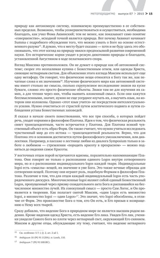 > 15метαπαραдигмα выпуск 07 > 2015
природу как автономную систему, понимаемую преимущественно в ее собствен-
ных пределах. Возможно, чтобы усовершенствоваться и осуществиться, необходима
благодать, как учил Фома Аквинский; тем не менее, как показывает само понятие
«совершенство», исходной точкой является природа. Вот почему Аквинат начинает
Summa с подробного обсуждения того, что можно узнать о Боге на основе естест-
венного разума15
. Я думаю, что к месту будет сказано — хотя и не буду здесь это обо-
сновывать, что этот взгляд на природу явился предпосылкой развития современной
науки. Его исторические корни уходят в резкую дихотомию природы и благодати,
установленной Августином в ходе пелагианского спора.
Взгляд Максима противоположен. Он не думает о природе как об автономной сис-
теме; скорее это неопалимая купина с Божественным огнем, или одежды Христа,
сияющие нетварным светом. Для объяснения этого взгляда Максим использует еще
одну метафору. Он говорит, что физические вещи относятся к Богу так же, как пе-
чатные слова к их значениям16
. Изучение физического мира как автономной систе-
мы имеет столько же смысла, сколько скрупулезное исследование знаков на куске
бумаги, словно это просто физические объекты. Знаки там не для изучения их са-
мих, а для чтения через них, чтобы выявить вложенный смысл. Если они кажутся
бессмысленными, значит, нужно не еще усерднее изучать их, а выучить язык, на ко-
тором они изложены. Однако «этот язык учится» не посредством интеллектуально-
го усилия. Нужно очиститься от страстей путем аскетического подвига и путем со­
блюдения устава Божественных заповедей.
Я сказал в  начале своего повествования, что все три способа, о  которых пойдет
речь, уходят корнями в философию Платона. Идея о том, что физическая реальность
сияет трансцендентным, часто встречается у  Платона. Для Платона всякий чув­
ственный объект есть образ Форм. Он также считает, что нужно учиться исследовать
чувственный мир до  его истока  — трансцендентной реальности. Верно, что для
Платона это в основном достигается путем философского умозаключения, или диа-
лектики. Например, в пассаже о лестнице любви из диалога Symposium только в за-
боте о любимом — стремлении «породить красоту в прекрасном» — можно под-
няться до видения самое Красоты.
У восточных отцов порой встречаются идиомы, поразительно напоминающие Пла-
тона. Они говорят не  только о  распознании единого Logos внутри сотворенного
мира, но и о распознании индивидуального logos каждой твари. Индивидуальные
logoi есть «смыслы» вещей, их значение в уме Бога. Это также вечные образцы для
сотворения вещей. Поэтому они играют роль, подобную Формам в философии Пла-
тона. Различие в том, что для отцов каждый индивидуальный logos есть часть упо-
рядоченного дискурса. Многочисленные logoi являют собой единый Божественный
Logos, пропущенный через призму созидательного акта Бога и распавшийся на бес-
численное множество лучей. Их совокупный смысл — просто Сам Логос, и Он про-
является в  творении. Как полагает святой Максим, «один Logos есть множество
logoi, а множество logoi — один Logos»17
. Это значит, что logoi обособлены, в отли-
чие от Форм. Это провозвестие Бога о том, кто Он есть, и Его призыв к возвраще-
нию к Нему всех тварей.
Сразу добавлю, что видение Бога в природном мире не является высшим родом ви-
дения. Кроме видения одежд Христа, есть видение Его лика. Увидев Его лик, учени-
ки увидели Самого Бога во плоти через нетварный свет, окружающий Его сиянием.
Максим и другие отцы, обсуждающие эту тему, считают, что видение нетварного
15	 Cм. особенно: S.T. I, Q. 2, art. 2 ad 1.
16	 Ambiguum 10 (PG 91 1129A); tr. Louth, 110.
17	 Ambiguum 7 (PG 91 1081BC).
 