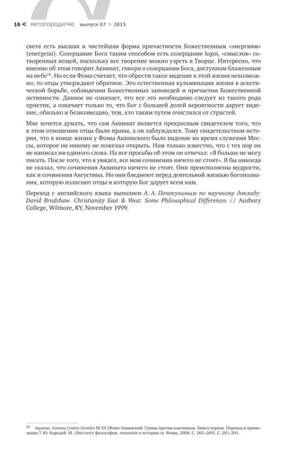 метαπαραдигмα выпуск 07 > 201516 <
света есть высшая и  чистейшая форма причастности Божественным «энергиям»
(energeiai). Созерцание Бога таким способом есть созерцание logoi, «смыслов» со-
творенных вещей, поскольку все творение можно узреть в Творце. Интересно, что
именно об этом говорит Аквинат, говоря о созерцании Бога, доступном блаженным
на небе18
. Но если Фома считает, что обрести такое видение в этой жизни невозмож-
но, то отцы утверждают обратное. Это естественная кульминация жизни в аскети-
ческой борьбе, соблюдении Божественных заповедей и причастии Божественной
активности. Данное не  означает, что все это необходимо следует из  такого рода
практик, а означает только то, что Бог с большей долей вероятности дарует виде-
ние, обильно и безвозмездно, тем, кто таким путем очистился от страстей.
Мне хочется думать, что сам Аквинат является прекрасным свидетелем того, что
в этом отношении отцы были правы, а он заблуждался. Тому свидетельством исто-
рия, что в конце жизни у Фомы Аквинского было видение во время служения Мес-
сы, которое он никому не пожелал открыть. Нам только известно, что с тех пор он
не написал ни единого слова. На все просьбы об этом он отвечал: «Я больше не могу
писать. После того, что я увидел, все мои сочинения ничего не стоят». Я бы никогда
не сказал, что сочинения Аквината ничего не стоят. Они преисполнены мудрости,
как и сочинения Августина. Но они бледнеют перед деятельной жизнью богопозна-
ния, которую излагают отцы и которую Бог дарует всем нам.
Перевод с  английского языка выполнен А.  А. Почекуниным по  научному докладу:
David Bradshaw. Christianity East & West: Some Philosophical Differences // Ausbury
College, Wilmore, KY, November 1999.
18	 Aquinas, Summa Contra Gentiles III.59 [Фома Аквинский. Сумма против язычников. Книга первая. Перевод и приме-
чания Т. Ю. Бородай. М.: Институт философии, теологии и истории св. Фомы, 2004. С. 265–269]. С. 281–291.
 