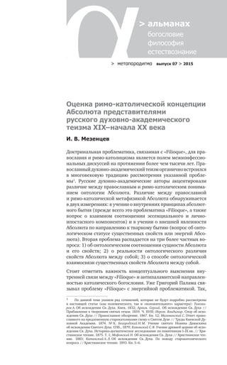 > метαπαραдигмα выпуск 07 > 2015
> альманах
	 богословие	
	 философия
	 естествознание
Оценка римо-католической концепции
Абсолюта представителями
русского духовно-академического
теизма XIX–начала XX века
И. В. Мезенцев
Доктринальная проблематика, связанная с «Filioque», для пра-
вославия и римо-католицизма является полем межконфессио-
нальных дискуссий на протяжении более чем тысячи лет. Пра-
вославныйдуховно-академическийтеизморганичновстроился
в  многовековую традицию рассмотрения указанной пробле-
мы1
. Русские духовно-академические авторы акцентировали
различие между православным и римо-католическим понима-
нием онтологии Абсолюта. Различие между православной
и римо-католической метафизикой Абсолюта обнаруживается
в двух измерениях: в учении о внутренних принципах абсолют-
ного бытия (прежде всего это проблематика «Filioque», а также
вопрос о  взаимном соотношении эссенциального и  лично-
ипостасного компонентов) и в учении о внешней явленности
Абсолюта по направлению к тварному бытию (вопрос об онто-
логическом статусе существенных свойств или энергий Абсо-
люта). Вторая проблема распадается на три более частных во-
проса: 1) об онтологическом соотношении сущности Абсолюта
и  его свойств; 2) о  реальности онтологического различия
свойств Абсолюта между собой; 3) о способе онтологической
взаимосвязи существенных свойств Абсолюта между собой.
Стоит отметить важность концептуального выяснения вну-
тренней связи между «Filioque» и антипаламитской направлен-
ностью католического богословия. Уже Григорий Палама свя-
зывал проблему «Filioque» с энергийной проблематикой. Так,
1	 По  данной теме укажем ряд сочинений, которые не  будут подробно рассмотрены
в  настоящей статье (как полемического, так и  «положительного» характера): Тихоми-
ров А. Об  исхождении Св. Духа. Киев, 1832; Архим. Сергий. Об  исхождении Св. Духа //
Прибавления к творениям святых отцов. 1859. Ч. XVIII; Иером. Владимир. Спор об исхо-
ждении Св. Духа // Православное обозрение. 1867. Кн. 12; Малеванский С. Ответ право-
славного на предложенную старокатоликами схему о Святом Духе // Труды Киевской Ду-
ховной Академии. 1874. № 8; Богородский Н. М. Учение святого Иоанна Дамаскина
об исхождении Святого Духа. СПб., 1879; Кохомский С. В. Учение древней церкви об исхо-
ждении Св. Духа. Историко-догматическое исследование по памятникам I–IX вв. // Хри-
стианское чтение. 1875. Т. 1; Мефонский Н. Об исхождении Св. Духа // Христианское чте-
ние. 1883; Катанский А. Л. Об  исхождении Св. Духа. По  поводу старокатолического
вопроса // Христианское чтение. 1893. Кн. 5–6.
 