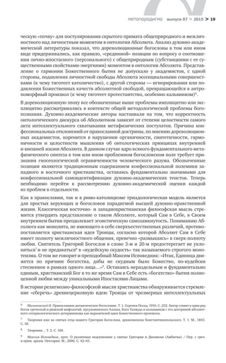 > 19метαπαραдигмα выпуск 07 > 2015
ческую «почву» для постулирования скрытого примата общеприродного и межлич-
ностного над личностным моментом в онтологии Абсолюта. Анализ духовно-акаде-
мической литературы показал, что дореволюционные богословы в том или ином
виде придерживались, как правило, «срединной» позиции по вопросу о соотноше-
нии лично-ипостасного (персонального) с общеприродным (субстанциями с ее су-
щественными свойствами-энергиями) моментом в онтологии Абсолюта. Представ-
ление о  гармонии Божественного бытия не  допускало у  академистов, с  одной
стороны, подавления личностной свободы Абсолюта эссенциальными совершенст-
вами (к чему тяготеет католичество), с другой стороны — игнорирования или по-
давления Божественных качеств абсолютной свободой, превращающейся в антро-
поморфный произвол (к чему тяготеет протестантство, особенно кальвинизм)6
.
В дореволюционную эпоху все обозначенные выше проблемы имплицитно или экс-
плицитно рассматривались в контексте общей методологической проблемы бого-
познания. Духовно-академические авторы настаивали на  том, что корректность
онтологического дискурса об Абсолютном зависит от степени целостности самого
акта интеллектуального схватывания метафизических постулатов. Причина кон-
фессиональных отклонений от православной доктрины, по мнению дореволюцион-
ных академистов, коренится в  нарушении органичности, синтетичности, гармо-
ничности и  целостности мышления об  онтологических принципах внутренней
и внешней жизни Абсолюта. В данном случае ядро всякого фундаментального мета-
физического синтеза в том или ином проблемном богословском поле требует при-
знания гносеологической ограниченности человеческого разума. Обозначенные
позиции являются традиционным содержанием конфессиональной полемики за-
падного и  восточного христианства, оставаясь фундаментально значимыми для
конфессиональной самоидентификации духовно-академических теистов. Теперь
необходимо перейти к  рассмотрению духовно-академической оценки каждой
из проблем в отдельности.
Как в православии, так и в римо-католицизме триадологическая модель является
для простых верующих и  богословов парадигмой высшей духовно-нравственной
жизни. Классическая восточно- и западнохристианская философская мысль стре-
мится утвердить представление о таком Абсолюте, который Сам в Себе, в Своем
внутреннем бытии преодолевает эгоистическую самозамкнутость. Пониманию Аб-
солюта как монолита, не имеющего в себе сверхъестественных различий, противо-
поставляется христианская идея Троицы, согласно которой Абсолют Сам в  Себе
имеет полноту межличностного общения, превечно «размыкаясь» в сверх-полноту
любви. Святитель Григорий Богослов в слове 3-м и 20-м предостерегает не укло-
няться7
и не предаваться8
в «иудейскую скудость» так называемого строгого моно-
теизма. О том же говорит и преподобный Максим Исповедник: «Итак, Единица дви-
жется по  причине богатства, дабы не  скудным было Божество, по-иудейски
стесненное в рамках одного лица…»9
. Оставаясь нераздельным и фундаментально
единым, христианский Бог в то же время Сам в Себе есть «богатство» бытия полно-
ценной любви между уникальными Ипостасями-Лицами.
В истории религиозно-философской мысли христианства обнаруживается стремле-
ние «сберечь» древнецерковную идею Троицы от  чрезмерных интеллектуальных
6	 Малиновский Н. Православное догматическое богословие. Т. 1. Сергиев Посад, 1910. С. 232. Автор ставит в один ряд
богов греческой и римской мифологий, мусульманского Аллаха, Бога Талмуда и кальвинизм с его доктриной абсолют-
ного сотериологического детерминизма как выразителей идеи Божественного произвола.
7	 Творения иже во святых отца нашего Григория Богослова, архиепископа Константинопольскаго. Т. 1. М., 1843.
С. 38.
8	 Творения… Т. 2. С. 168.
9	 Максим Исповедник, преп. О  различных недоумениях у  святых Григория и  Дионисия (Амбигвы) / Пер. с  греч.
и прим. архим. Нектария. М., 2006. С. 42–43.
 