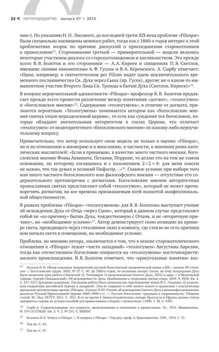 метαπαραдигмα выпуск 07 > 201522 <
ния»). По указанию Н. Н. Лисового, до последней трети XIX века проблеме «Filioque»
были специально посвящены немного работ, тогда как с 1860-х годов интерес к этой
проблематике возрос по  причине дискуссий о  присоединении старокатоликов
к православию13
. Сторонниками третьей — примирительной — модели являлись
некоторые участники диалога со старокатолицизмом и англиканством. Это прежде
всего В. В. Болотов и  его сторонники  — А. А. Киреев и  священник П. Я. Светлов,
имевшие своими оппонентами А. Ф. Гусева и В. А. Керенского. А. Сырбу отмечает:
«Одни, например, в святоотеческом per Filium видят идею исключительного вре-
менного посланничества Св. Духа через Сына (пр. Гусев), другие же о каком-то им-
манентном участии Второго Лица Св. Троицы в бытии Духа (Светлов, Киреев)»14
.
В вопросе вероучительной адекватности «Filioque» профессор В. В. Болотов предла-
гает прежде всего провести различение между понятиями «догмат», «теологумен»
и «богословское мнение»15
. Содержание «теологумена», в отличие от догмата, при-
знается вероятным. «Теологумены» понимаются автором как «богословские мне-
ния святых отцов неразделенной церкви», то есть как суждения тех богословов, ко-
торые обладают значительным авторитетом в  глазах Церкви, что отличает
«теологумен» от неавторитетного «богословского мнения» по какому-либо вероучи-
тельному вопросу.
Примечательно, что автор использует свою модель не только в оценке «Filioque»,
но и по отношению к иноверию и к инославию, в частности, к мнениям римо-като-
лических мыслителей: «Если я принимаю, в качестве моего частного мнения, бого-
словское мнение Фомы Аквината, Петавия, Перроне, то делаю это на том же самом
основании, по  которому соглашаюсь и  с  положением 2  2 = 4: для меня совсем
не важно, что так думал и великий Пифагор…»16
. Главное условие при выборе того
или иного частного богословского или философского мнения — отсутствие его со-
держательного противоречия с  догматами. Богословские мнения авторитетных
православных святых представляют собой «теологумен», который не может проти-
воречить догматам, во все времена признаваемым всей полнотой конфессиональ-
ной общественности.
В рамках проблемы «Filioque» «теологуменом» для В. В. Болотова выступает учение
об исхождении Духа от Отца «через Сына», который в данном случае представляет
собой не «со-причину» бытия Духа, тождественную с Отцом, и не «вторичную при-
чину», но «необходимое условие»17
. Автор демонстрирует свою позицию на приме-
ре света, проходящего через стеклянное окно в комнату, где стекло не есть причина
или начало света в помещении, но необходимое условие.
Проблема, по мнению автора, заключается в том, что в основе старокатолического
отношения к «Filioque» лежит «чисто западный» «теологумен» Августина Аврелия,
тогда как отечественное богословие опирается на «теологумены» восточнохристи-
анского происхождения. В. В. Болотов отмечает, что «краеугольные понятия» вос-
13	 Лисовой Н. Н. Обзор основных направлений русской богословской академической науки в XIX — начале XX столе-
тия // Богословские труды. 2002. № 37. С. 40. До 1860-х годов, по указанию автора статьи, на тему исхождения Духа
были написаны одна работа в Киевской (А. Тихомиров. О происхождении Святого Духа, 1832) и одна — в Московской
(Архим. Сергий (Ляпидевский). Об исхождении Св. Духа. Прибавления к творениям святых отцев. 1859. Ч. XVIII. Кн. 4.
С. 417–521) Духовных академиях. Последняя работа была написана как опровержение книги И. С. Гагарина «О возмож-
ном соединении российской Церкви и западной». Она не содержит в себе ничего нового в сравнении с классическим
арсеналом аргументации против «Filioque» (Сухова Н. Ю. Учение об исхождении Святого Духа в межконфессиональных
диалогах Русской Православной Церкви 1860–1890-х гг. // Русское богословие: традиция и современность: Сборник
статей. М.: Изд. ПСТГУ, 2011. С. 181). В то же время в Энциклопедическом словаре Брокгауза и Ефрона данная статья
признается «одним из лучших пособий для православных в борьбе с латинством» (1900. Т. 58. С. 649).
14	 Сырбу А. Старокатолицизм, его сущность, происхождение и отношение к православию. Пг., 1915. Машинопись.
Ф. 574 (3) СПбДА. Оп. 2. Ч. 2. № 231. С. XXXXVI.
15	 Болотов В. В. Тезисы о Filioque // К вопросу о Filioque / Под ред. проф. А. Бриллиантова. СПб., 1914. С. 31.
16	 Там же. С. 34.
17	 Там же. С. 37.
 