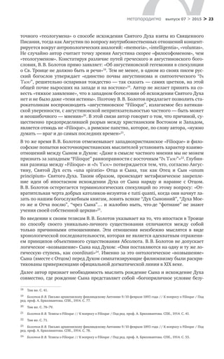 > 23метαπαραдигмα выпуск 07 > 2015
точного «теологумена» о способе исхождения Святого Духа взяты из Священного
Писания, тогда как Августин по вопросу внутрибожественных отношений концент-
рируется вокруг антропологических аналогий: «memoria», «intelligentia», «voluntas».
Не случайно автор считает точку зрения Августина скорее «философоменом», чем
«теологуменом». Констатируя различие путей греческого и августиновского бого-
словия, В. В. Болотов прямо заявляет: «Об августиновской гегемонии в спекуляции
о Св. Троице не должно быть и речи»18
. Тем не менее, в одном из своих писем рус-
ский богослов утверждает «единство почвы августинизма и  святоотеческого “δι
Υιου”, решительно оспаривая тождество — так сказать — самих цветков, на этой
общей почве выросших на западе и на востоке»19
. Автор не желает принять на со-
весть «тяжкое заявление», что в западном богословии об исхождении Святого Духа
нет и не было даже «тени истины». Поэтому В. В. Болотов предлагает позволить ста-
рокатоликам воспроизводить «августиновское “Filioque”, излагаемое без ватикан­
ской уверенности, с августиновской непритязательностью частного — быть может
и неошибочного — мнения»20
. В этой связи автор говорит о том, что причиной, су-
щественно предопределившей разрыв между христианским Востоком и Западом,
является отнюдь не «Filioque», а римское папство, которое, по слову автора, «нужно
думать — враг и до самых последних времен»21
.
В то же время В. В. Болотов отмежевывает западнохристианское «Filioque» и фило-
софские попытки восточнохристианских мыслителей установить характер взаимо-
отношений между Сыном и Духом: «Даже в смысле частного мнения мы не можем
признать за западным “Filioque” равноправности с восточным “δι Υιου”»22
. Глубин-
ная разница между «Filioque» и «δι Υιου» потверждается тем, что, согласно Авгус-
тину, Святой Дух есть «una spiratio» Отца и  Сына, так как Отец и  Сын «unum
principium» Святого Духа. Таким образом, происходит метафизическое закрепле-
ние идеи об  ипостасном исхождении Духа от  Сына наряду и  наравне с  Отцом.
В. В. Болотов остерегается терминологических спекуляций по этому вопросу: «От-
вратительная черта добрых католиков-иезуитов e tutti quanti, когда они начнут ла-
зать по нашим богослужебным книгам, ловить всякие “Дух Сыновний”, “Духа Мое-
го же и Отча по­слю”, “чрез Сына”… и жалобно ныть, что-де “фотиане” не знают
учения своей соб­ственной церкви»23
.
Во введении к своим тезисам В. В. Болотов указывает на то, что ипостаси в Троице
по  способу своего уникально-личного существования отличаются между собой
только причинными отношениями. Эти отношения неизбежно мыслятся в  виде
хронологической последовательности, которая не является адекватным отражени-
ем принципов объективного существования Абсолюта. В. В. Болотов не допускает
логическое «возвышение» Сына над Духом: «Они поставляются на одну и ту же ло-
гическую ступень, как coordinati»24
. Именно за это онтологическое «возвышение»
Сына (вместе с Отцом) перед Духом симпатизирующие филиоквизму были раскри-
тикованы приверженцами официальной догматической линии в XIX веке.
Далее автор признает необходимость мыслить рождение Сына и исхождение Духа
совместно, где рождение Сына представляет собой «богоприличное условие безу-
18	 Там же. С. 41.
19	 Болотов В. В. Письмо архиепископу финляндскому Антонию 9/10 февраля 1893 года // К вопросу о Filioque / Под
ред. проф. А. Бриллиантова. СПб., 1914. С. 77.
20	 Там же. С. 78–79.
21	 Болотов В. В. Тезисы о Filioque // К вопросу о Filioque / Под ред. проф. А. Бриллиантова. СПб., 1914. C. 41.
22	 Там же. С. 71.
23	 Болотов В. В. Письмо архиепископу финляндскому Антонию 9/10 февраля 1893 года // К вопросу о Filioque / Под
ред. проф. А. Бриллиантова. СПб., 1914. С. 78.
24	 Болотов В. В. Тезисы о Filioque // К вопросу о Filioque / Под ред. проф. А. Бриллиантова. СПб., 1914. С. 55.
 