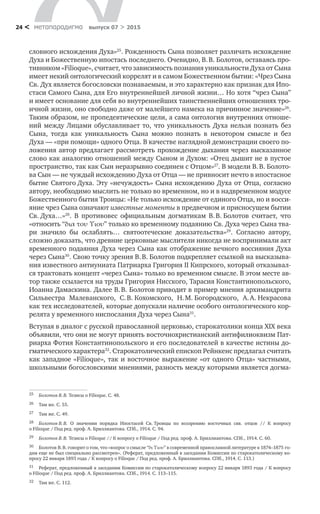метαπαραдигмα выпуск 07 > 201524 <
словного исхождения Духа»25
. Рожденность Сына позволяет различать исхождение
Духа и Божественную ипостась последнего. Очевидно, В. В. Болотов, оставаясь про-
тивником «Filioque», считает, что зависимость познания уникальности Духа от Сына
имеет некий онтологический коррелят и в самом Божественном бытии: «Чрез Сына
Св. Дух является богословски познаваемым, и это характерно как признак для Ипо-
стаси Самого Сына, для Его внутреннейшей личной жизни… Но хотя “чрез Сына”
и имеет основание для себя во внутреннейших таинственнейших отношениях тро-
ичной жизни, оно свободно даже от малейшего намека на причинное значение»26
.
Таким образом, не пропедевтические цели, а сама онтология внутренних отноше-
ний между Лицами обуславливает то, что уникальность Духа нельзя познать без
Сына, тогда как уникальность Сына можно познать в  некотором смысле и  без
Духа — «при помощи» одного Отца. В качестве наглядной демонстрации своего по-
ложения автор предлагает рассмотреть прохождение дыхания через высказанное
слово как аналогию отношений между Сыном и Духом: «Отец дышит не в пустое
пространство, так как Сын неразрывно соединен с Отцом»27
. В модели В. В. Болото-
ва Сын — не чуждый исхождению Духа от Отца — не привносит нечто в ипостасное
бытие Святого Духа. Эту «нечуждость» Сына исхождению Духа от Отца, согласно
автору, необходимо мыслить не только во временном, но и в надвременном модусе
Божественного бытия Троицы: «Не только исхождение от единого Отца, но и восси-
яние чрез Сына означают известные моменты в предвечном и присносущем бытии
Св. Духа…»28
. В  противовес официальным догматикам В. В. Болотов считает, что
«относить “δια του Υιου” только ко временному подаянию Св. Духа через Сына тва-
ри значило  бы ослаблять… святоотеческие доказательства»29
. Согласно автору,
сложно доказать, что древние церковные мыслители никогда не воспринимали акт
временного подаяния Духа через Сына как отображение вечного воссияния Духа
через Сына30
. Свою точку зрения В. В. Болотов подкрепляет ссылкой на высказыва-
ния известного антиуниата Патриарха Григория II Кипрского, который отказывал-
ся трактовать концепт «через Сына» только во временном смысле. В этом месте ав-
тор также ссылается на труды Григория Нисского, Тарасия Константинопольского,
Иоанна Дамаскина. Далее В. В. Болотов приводит в пример мнения архимандрита
Сильвестра Малеванского, С. В. Кохомского, Н. М. Богородского, А. А. Некрасова
как тех исследователей, которые допускали наличие особого онтологического кор-
релята у временного ниспослания Духа через Сына31
.
Вступая в диалог с русской православной церковью, старокатолики конца XIX века
объявили, что они не могут принять восточнохристианский антифилиоквизм Пат­
риарха Фотия Константинопольского и его последователей в качестве истины до-
гматического характера32
. Старокатолический епископ Рейнкенс предлагал считать
как западное «Filioque», так и восточное выражение «от одного Отца» частными,
школьными богословскими мнениями, разность между которыми является догма-
25	 Болотов В. В. Тезисы о Filioque. С. 48.
26	 Там же. С. 55.
27	 Там же. С. 49.
28	 Болотов В. В. О  значении порядка Ипостасей Св. Троицы по  воззрению восточных свв. отцов // К  вопросу
о Filioque / Под ред. проф. А. Бриллиантова. СПб., 1914. С. 94.
29	 Болотов В. В. Тезисы о Filioque // К вопросу о Filioque / Под ред. проф. А. Бриллиантова. СПб., 1914. С. 60.
30	 Болотов В. В. говорит о том, что «вопрос о смысле “δι Υιου” в современной православной литературе к 1874–1875 го-
дам еще не был специально рассмотрен». (Реферат, предложенный в заседании Комиссии по старокатолическому во-
просу 22 января 1893 года / К вопросу о Filioque / Под ред. проф. А. Бриллиантова. СПб., 1914. С. 113.)
31	 Реферат, предложенный в заседании Комиссии по старокатолическому вопросу 22 января 1893 года / К вопросу
о Filioque / Под ред. проф. А. Бриллиантова. СПб., 1914. С. 113–115.
32	 Там же. С. 112.
 