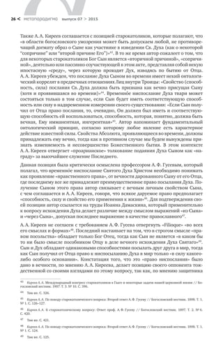 метαπαραдигмα выпуск 07 > 201526 <
Также А. А. Киреев соглашается с позицией старокатоликов, которые полагают, что
«в области богословского умозрения может быть допускаем любой, не противоре-
чащий догмату образ о Сыне как участнике в изведении Св. Духа (как о некоторой
“сопричине” или “второй причине Его”)»43
. В то же время автор сожалеет о том, что
для некоторых старокатоликов Бог Сын является «вторичной причиной», «сопричи-
ной», деятельно или пассивно соучаствующей в этом акте, представляя собой некую
ипостасную «среду», через которую проходит Дух, изводясь по  бытию от  Отца.
А. А. Киреев убежден, что послание Духа Сыном во времени имеет некий онтологи-
ческий коррелят в предвечных отношениях Лиц внутри Троицы: «Свойство (способ-
ность, сила) послания Св. Духа должна быть признана как вечно присущая Сыну
(хотя и проявившаяся во времени)»44
. Временнóе ниспослание Духа твари может
состояться только в том случае, если Сын будет иметь соответствующую способ-
ность или силу в надвременном измерении своего существования: «Если Сын полу-
чил от Отца право послания, то, очевидно, Он должен был иметь и соответствую-
щую способность ей воспользоваться, способность, которая, понятно, должна быть
вечная, Ему имманентная, ингерентная»45
. Автор напоминает фундаментальный
онтологический принцип, согласно которому любое явление есть характерное
действие известной силы. Свойства Абсолюта, проявляющиеся во времени, должны
принадлежать ему вечно, тогда как в противном случае мы будем вынуждены при-
знать изменяемость и  несовершенство Божественного бытия. В  этом контексте
А. А. Киреев отвергает «проарианское» толкование подаяния Духа Сыном как «на-
граду» за высочайшее служение Последнего.
Данная позиция была критически осмыслена профессором А. Ф. Гусевым, который
полагал, что временнόе ниспослание Святого Духа Христом необходимо понимать
как проявление «нравственного права», от вечности дарованного Сыну от его Отца,
где последнему все же принадлежит преимущественное право посылания Духа. По-
лучение Сыном этого права автор связывает с вечным личным свойством Сына,
с чем соглашается и А. А. Киреев, говоря, что всякое даруемое право предполагает
«способность, силу и свойство его применения к жизни»46
. Для подтверждения сво-
ей позиции автор ссылается на труды Иоанна Дамаскина, который применительно
к вопросу исхождения Духа делает различие между смыслом выражений «из Сына»
и «через Сына», допуская последнее выражение в качестве православного47
.
А. А. Киреев не согласен с требованием А. Ф. Гусева отвергнуть «Filioque» «во всех
его смыслах и формах»48
. Последний настаивает на том, что в строгом смысле «пра-
вом посольства» обладает только Бог Отец, тогда как Сын не является «в каком бы
то ни было смысле пособником Отцу в деле вечного исхождения Духа Святаго»49
.
Сын и Дух обладают одинаковыми способностями посылать друг друга в мир, тогда
как Сын получил от Отца право к ниспосыланию Духа в мир только «в силу какого-
либо особого основания». Констатация того, что это «право ниспослания» было
дано в вечности, по мнению А. А. Киреева, делает позицию своего оппонента тож-
дественной со своими взглядами по этому вопросу, так как, по мнению защитника
43	 Киреев А. А. Международный конгресс старокатоликов в Гааге и некоторые задачи нашей церковной жизни // Бо-
гословский вестник. 1907. Т. 3. № 10. С. 396.
44	 Там же. С. 326.
45	 Киреев А. А. По поводу старокатолического вопроса: Второй ответ А. Ф. Гусеву // Богословский вестник. 1898. Т. 1.
№ 1. С. 126–127.
46	 Киреев А. А. К  старокатолическому вопросу: Ответ проф. А. Ф. Гусеву // Богословский вестник. 1897. Т. 2. № 6.
С. 420.
47	 Там же. С. 421.
48	 Киреев А. А. По поводу старокатолического вопроса: Второй ответ А. Ф. Гусеву // Богословский вестник. 1898. Т. 1.
№ 1. С. 124.
49	 Там же. С. 125.
 