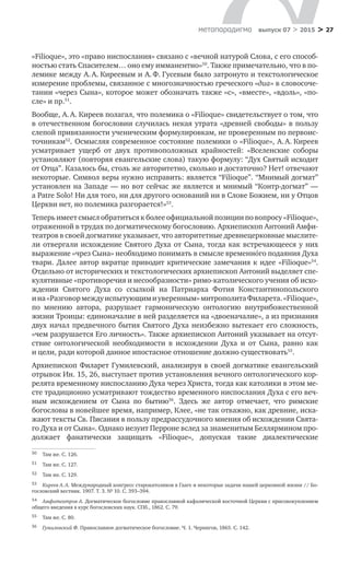 > 27метαπαραдигмα выпуск 07 > 2015
«Filioque», это «право ниспослания» связано с «вечной натурой Слова, с его способ-
ностью стать Спасителем… оно ему имманентно»50
. Также примечательно, что в по-
лемике между А. А. Киреевым и А. Ф. Гусевым было затронуто и текстологиче­ское
измерение проблемы, связанное с многозначностью греческого «диа» в словосоче-
тании «через Сына», которое может обозначать также «с», «вместе», «вдоль», «по-
сле» и пр.51
.
Вообще, А. А. Киреев полагал, что полемика о «Filioque» свидетельствует о том, что
в отечественном богословии случилась некая утрата «древней свободы» в пользу
слепой привязанности ученическим формулировкам, не проверенным по первоис-
точникам52
. Осмысляя современное состояние полемики о «Filioque», А. А. Киреев
усматривает ущерб от  двух противоположных крайностей: «Вселенские соборы
установляют (повторяя евангельские слова) такую формулу: “Дух Святый исходит
от Отца”. Казалось бы, столь же авторитетно, сколько и достаточно? Нет! отвечают
некоторые. Символ веры нужно исправить: является “Filioque”. “Мнимый догмат”
установлен на Западе — но вот сейчас же является и мнимый “Контр-догмат” —
a Patre Solo! Ни для того, ни для другого оснований ни в Слове Божием, ни у Отцов
Церкви нет, но полемика разгорается!»53
.
Теперь имеет смысл обратиться к более официальной позиции по вопросу «Filioque»,
отраженной в трудах по догматическому богословию. Архиепископ Антоний Амфи-
театров в своей догматике указывает, что авторитетные древнецерковные мыслите-
ли отвергали исхождение Святого Духа от Сына, тогда как встречающееся у них
выражение «чрез Сына» необходимо понимать в смысле временнόго подаяния Духа
твари. Далее автор вкратце приводит критические замечания к идее «Filioque»54
.
Отдельно от исторических и текстологических архиепископ Антоний выделяет спе-
кулятивные «противоречия и несообразности» римо-католического учения об исхо-
ждении Святого Духа со  ссылкой на  Патриарха Фотия Константинопольского
и на «Разговормеждуиспытующими уверенным»митрополитаФиларета.«Filioque»,
по  мнению автора, разрушает гармоническую онтологию внутрибожественной
жизни Троицы: единоначалие в ней разделяется на «двоеначалие», а из признания
двух начал предвечного бытия Святого Духа неизбежно вытекает его сложность,
«чем разрушается Его личность». Также архиепископ Антоний указывает на отсут-
ствие онтологической необходимости в  исхождении Духа и  от  Сына, равно как
и цели, ради которой данное ипостасное отношение должно существовать55
.
Архиепископ Филарет Гумилевский, анализируя в своей догматике евангельский
отрывок Ин. 15, 26, выступает против установления вечного онтологического кор-
релята временному ниспосланию Духа через Христа, тогда как католики в этом ме-
сте традиционно усматривают тождество временного ниспослания Духа с его веч-
ным исхождением от  Сына по  бытию56
. Здесь  же автор отмечает, что римские
богословы в новейшее время, например, Клее, «не так отважно, как древние, иска-
жают тексты Св. Писания в пользу предрассудочного мнения об исхождении Свята-
го Духа и от Сына». Однако иезуит Перроне вслед за знаменитым Беллярмином про-
должает фанатически защищать «Filioque», допуская такие диалектические
50	 Там же. С. 126.
51	 Там же. С. 127.
52	 Там же. С. 129.
53	 Киреев А. А. Международный конгресс старокатоликов в Гааге и некоторые задачи нашей церковной жизни // Бо-
гословский вестник. 1907. Т. 3. № 10. С. 393–394.
54	 Амфитеатров А. Догматическое богословие православной кафолической восточной Церкви с присовокуплением
общего введения в курс богословских наук. СПб., 1862. С. 79.
55	 Там же. С. 80.
56	 Гумилевский Ф. Православное догматическое богословие. Ч. 1. Чернигов, 1865. С. 142.
 