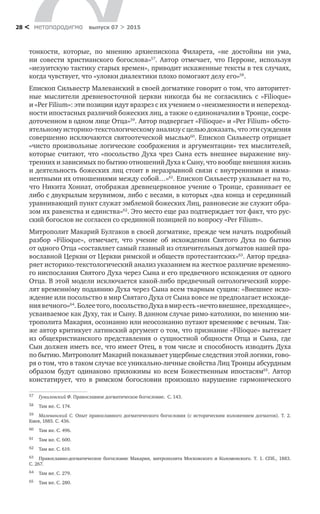 метαπαραдигмα выпуск 07 > 201528 <
тонкости, которые, по  мнению архиепископа Филарета, «не достойны ни  ума,
ни  совести христианского богослова»57
. Автор отмечает, что Перроне, используя
«иезуитскую тактику старых времен», приводит искаженные тексты в тех случаях,
когда чувствует, что «уловки диалектики плохо помогают делу его»58
.
Епископ Сильвестр Малеванский в своей догматике говорит о том, что авторитет-
ные мыслители древневосточной церкви никогда  бы не  согласились с  «Filioque»
и «Per Filium»: эти позиции идут вразрез с их учением о «неизменности и непереход-
ности ипостасных различий божеских лиц, а также о единоначалии в Троице, сосре-
доточенном в одном лице Отца»59
. Автор подвергает «Filioque» и «Per Filium» обсто-
ятельному историко-текстологическому анализу с целью доказать, что эти суждения
совершенно исключаются святоотеческой мыслью60
. Епископ Сильвестр отрицает
«чисто произвольные логические соображения и аргументации» тех мыслителей,
которые считают, что «посольство Духа чрез Сына есть внешнее выражение вну-
тренних и зависимых по бытию отношений Духа к Сыну, что вообще внешняя жизнь
и деятельность божеских лиц стоит в неразрывной связи с внутренними и имма-
нентными их отношениями между собой…»61
. Епископ Сильвестр указывает на то,
что Никита Хониат, отображая древнецерковное учение о Троице, сравнивает ее
либо с двукрылым херувимом, либо с весами, в которых «два конца и серединный
уравнивающий пункт служат эмблемой божеских Лиц, равновесие же служит обра-
зом их равенства и единства»62
. Это место еще раз подтверждает тот факт, что рус-
ский богослов не согласен со срединной позицией по вопросу «Per Filium».
Митрополит Макарий Булгаков в своей догматике, прежде чем начать подробный
разбор «Filioque», отмечает, что учение об  исхождении Святого Духа по  бытию
от одного Отца «составляет самый главный из отличительных догматов нашей пра-
вославной Церкви от Церкви римской и обществ протестантских»63
. Автор предва-
ряет историко-текстологический анализ указанием на жесткое различие временно-
го ниспослания Святого Духа через Сына и его предвечного исхождения от одного
Отца. В этой модели исключается какой-либо предвечный онтологический корре-
лят временнόму подаянию Духа через Сына всем тварным сущим: «Внешнее исхо-
ждение или посольство в мир Святаго Духа от Сына вовсе не предполагает исхожде-
ниявечного»64
.Болеетого,посольствоДухав миресть«нечтовнешнее,преходящее»,
усваиваемое как Духу, так и Сыну. В данном случае римо-католики, по мнению ми-
трополита Макария, осознанно или неосознанно путают временное с вечным. Так-
же автор критикует латинский аргумент о том, что признание «Filioque» вытекает
из  общехристианского представления о  сущностной общности Отца и  Сына, где
Сын должен иметь все, что имеет Отец, в том числе и способность изводить Духа
по бытию. Митрополит Макарий показывает ущербные следствия этой логики, гово-
ря о том, что в таком случае все уникально-личные свойства Лиц Троицы абсурдным
образом будут одинаково приложимы ко  всем Божественным ипостасям65
. Автор
констатирует, что в  римском богословии произошло нарушение гармонического
57	 Гумилевский Ф. Православное догматическое богословие. С. 143.
58	 Там же. С. 174.
59	 Малеванский С. Опыт православного догматического богословия (с  историческим изложением догматов). Т. 2.
Киев, 1885. С. 436.
60	 Там же. С. 496.
61	 Там же. С. 600.
62	 Там же. С. 619.
63	 Православно-догматическое богословие Макария, митрополита Московского и  Коломенского. Т. 1. СПб., 1883.
С. 267.
64	 Там же. С. 279.
65	 Там же. С. 280.
 