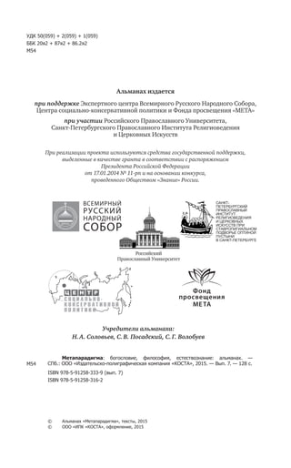 УДК 50(059) + 2(059) + 1(059)
ББК 20я2 + 87я2 + 86.2я2
М54
Альманах издается
при поддержке Экспертного центра Всемирного Русского Народного Собора,
Центра социально-консервативной политики и Фонда просвещения «МЕТА»
при участии Российского Православного Университета,
Санкт-Петербургского Православного Института Религиоведения
и Церковных Искусств
При реализации проекта используются средства государственной поддержки,
выделенные в качестве гранта в соответствии c распоряжением
Президента Российской Федерации
от 17.01.2014 № 11-рп и на основании конкурса,
проведенного Обществом «Знание» России.
М54
Метапарадигма: богословие, философия, естествознание: альманах. —
СПб.: ООО «Издательско-полиграфическая компания «КОСТА», 2015. — Вып. 7. — 128 с.
ISBN 978-5-91258-333-9 (вып. 7)
ISBN 978-5-91258-316-2
©	 Альманах «Метапарадигма», тексты, 2015
©	 ООО «ИПК «КОСТА», оформление, 2015
Учредители альманаха:
Н. А. Соловьев, С. В. Посадский, С. Г. Волобуев
САНКТ-
ПЕТЕРБУРГСКИЙ
ПРАВОСЛАВНЫЙ
ИНСТИТУТ
РЕЛИГИОВЕДЕНИЯ
И ЦЕРКОВНЫХ
ИСКУССТВ ПРИ
СТАВРОПИГИАЛЬНОМ
ПОДВОРЬЕ ОПТИНОЙ
ПУСТЫНИ
В САНКТ-ПЕТЕРБУРГЕ
Российский
Православный Университет
ВСЕМИРНЫЙ
РУССКИЙ
НАРОДНЫЙ
СОБОР
 