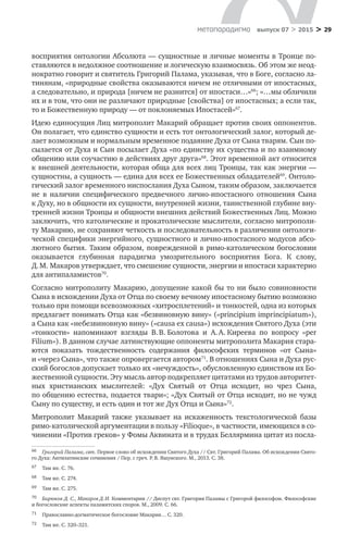 > 29метαπαραдигмα выпуск 07 > 2015
восприятия онтологии Абсолюта — сущностные и личные моменты в Троице по-
ставляются в недолжное соотношение и логическую взаимосвязь. Об этом же неод-
нократно говорит и святитель Григорий Палама, указывая, что в Боге, согласно ла-
тинянам, «природные свойства оказываются ничем не отличными от ипостасных,
а следовательно, и природа [ничем не разнится] от ипостаси…»66
; «…мы обличили
их и в том, что они не различают природные [свойства] от ипостасных; а если так,
то и Божественную природу — от поклоняемых Ипостасей»67
.
Идею единосущия Лиц митрополит Макарий обращает против своих оппонентов.
Он полагает, что единство сущности и есть тот онтологический залог, который де-
лает возможным и нормальным временное подаяние Духа от Сына тварям. Сын по­
сылается от Духа и Сын посылает Духа «по единству их существа и по взаимному
общению или соучастию в действиях друг друга»68
. Этот временной акт относится
к внешней деятельности, которая обща для всех лиц Троицы, так как энергии —
сущностны, а сущность — едина для всех ее Божественных обладателей69
. Онтоло-
гический залог временного ниспослания Духа Сыном, таким образом, заключается
не  в  наличии специфического предвечного лично-ипостасного отношения Сына
к Духу, но в общности их сущности, внутренней жизни, таинственной глубине вну-
тренней жизни Троицы и общности внешних действий Божественных Лиц. Можно
заключить, что католические и прокатолические мыслители, согласно митрополи-
ту Макарию, не сохраняют четкость и последовательность в различении онтологи-
ческой специфики энергийного, сущностного и лично-ипостасного модусов абсо-
лютного бытия. Таким образом, поврежденной в римо-католическом богословии
оказывается глубинная парадигма умозрительного восприятия Бога. К  слову,
Д. М. Макаров утверждает, что смешение сущности, энергии и ипостаси характерно
для антипаламистов70
.
Согласно митрополиту Макарию, допущение какой бы то ни было совиновности
Сына в исхождении Духа от Отца по своему вечному ипостасному бытию возможно
только при помощи всевозможных «хитросплетений» и тонкостей, одна из которых
предлагает понимать Отца как «безвиновную вину» («principium imprincipiatum»),
а Сына как «небезвиновную вину» («causa ex causa») исхождения Святого Духа (эти
«тонкости» напоминают взгляды В. В. Болотова и  А. А. Киреева по  вопросу «per
Filium»). В данном случае латинствующие оппоненты митрополита Макария стара-
ются показать тождественность содержания философских терминов «от Сына»
и «через Сына», что также опровергается автором71
. В отношениях Сына и Духа рус-
ский богослов допускает только их «нечуждость», обусловленную единством их Бо-
жественной сущности. Эту мысль автор подкрепляет цитатами из трудов авторитет-
ных христианских мыслителей: «Дух Святый от  Отца исходит, но  чрез Сына,
по общению естества, подается твари»; «Дух Святый от Отца исходит, но не чужд
Сыну по существу, и есть один и тот же Дух Отца и Сына»72
.
Митрополит Макарий также указывает на  искаженность текстологической базы
римо-католической аргументации в пользу «Filioque», в частности, имеющихся в со-
чинении «Против греков» у Фомы Аквината и в трудах Беллярмина цитат из посла-
66	 Григорий Палама, свт. Первое слово об исхождении Святого Духа // Свт. Григорий Палама. Об исхождении Свято-
го Духа: Антилатинские сочинения / Пер. с греч. Р. В. Яшунского. М., 2013. С. 38.
67	 Там же. С. 76.
68	 Там же. С. 274.
69	 Там же. С. 275.
70	 Бирюков Д. С., Макаров Д. И. Комментарии // Диспут свт. Григория Паламы с Григорой философом. Философские
и богословские аспекты паламитских споров. М., 2009. С. 66.
71	 Православно-догматическое богословие Макария… С. 320.
72	 Там же. С. 320–321.
 
