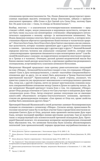 > 31метαπαραдигмα выпуск 07 > 2015
отношениям противопоставленности. Так, Иоанн Дамаскин предостерегает право-
славных верующих мыслить отношения между ипостасями, забывая о  примате
ипостасного принципа: «Ибо Слово и Дух Святый суть Силы Отца, поэтому Один
Бог. Но даже если они — Силы, то отнюдь не безипостасные»78
.
Вообще, ипостась  — в  классическом восточнохристианском понимании  — пред-
ставляет собой, скорее, некую уникальную и нерушимую целостность, которая мо-
жет быть также мыслима как неповторимое «стягивание» общеприродного онтоло-
гического содержания к  некоему «центру» (в  математическом понимании). Так,
Иоанн Дамаскин понимал ипостась Христа как некую целостность, в которую непо-
стижимым образом обретается одновременно Божественная и человеческая приро-
да79
. Ипостаси Бога Сына, Бога Отца и Бога Духа Святого мыслились им как уникаль-
ные целостности, которые «взаимно проникают друг в друга без всякого смешения
и слияния… три ипостаси мыслимы друг с другом и друг в друге»80
. Василий Великий
определял ипостась человека как уникальное «схождение свойств», которые этим
«уникализирующим» принципом связываются в одно неповторимое целое81
(сам Ва-
силий Великий давал «санкцию» на коррелятивное восприятие ипостасного принци-
па в Троице и в человеке). Очевидно, русской духовно-академической мысли был
близок именно такой дискурс целостности, в противовес крайностям реляционного
эссенциализма, встречающегося у классиков латинского богословия.
Митрополит Макарий продолжает свою критику римо-католических спекуляций
на тему «Filioque». Латинский богослов Клее говорит о том, что отрицание «Filioque»
лишает Сына и Духа непосредственного, а значит «высочайше-совершеннейшего»
отношения друг ко другу, что не может быть допускаемо в Троице благочестивой
христианской мыслью82
. Православный автор, с  одной стороны, указывает, что
единство сущности уже предполагает максимальное и непосредственное единение
Лиц, тогда как, с другой стороны, ничто не мешает христианскому сознанию назы-
вать совершеннейшими отношения между Сыном и Духом по единству начала. Да-
лее митрополит Макарий критикует тезисы Клее о том, что отрицание «Filioque»
делает Отца дважды отличным от Сына и что Сын участвует в изведении Духа через
«плодоносную волю» Отца. Автор отвергает данные спекуляции как не имеющие
какого-либо объективного историко-текстологического основания, противопо-
ставляя им древнецерковную позицию: «Сын принял от Отца все, кроме свойства
вообще быть виновником другого Лица»83
.
Протоиерей Николай Малиновский в своей догматике занимает бескомпромиссную
позицию по отношению к латинскому «Filioque». Согласно автору, православное бо-
гословие исключает какое бы то ни было участие Сына в предвечном ипостасном ис-
хождении Святого Духа от Отца, допуская лишь временнόе ниспослание Духа через
Сына, которое последний приобрел своими крестными заслугами. Сын не является
также и посредствующей или вспомогательной причиной исхождения Духа. Прото­
иерей Николай полагает, что искаженное восприятие внутритроических отношений
было обусловлено тем, что латинские богословы были склонны абсолютизировать
логический (или хронологический) порядок предвечных внутрибожественных ак-
78	 Иоанн Дамаскин. Трактат о правомыслии // Богословские труды. № 42. 2009. С. 10.
79	 Иоанн Дамаскин. Точное изложение православной веры // Творения преподобного Иоанна Дамаскина. М., 2002.
С. 248.
80	 Иоанн Дамаскин. Трактат о правомыслии // Богословские труды. № 42. 2009. С. 10.
81	 См.: Бирюков Д. С. Тема описания человека через «схождение особенностей» у свт. Василия Великого и ее церковно-
исторический и историко-философский контекст // Богословские труды. № 42. 2009. С. 87–109.
82	 Православно-догматическое богословие Макария, митрополита Московского и  Коломенского. Т. 1. СПб., 1883.
С. 345.
83	 Там же. С. 346–347.
 