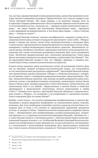 метαπαραдигмα выпуск 07 > 201532 <
тов, где Сын, предшествующий в своем рождении Духу, должен был принимать неко-
торое участие в изведении последнего. Примечательно, что о том же говорит и свя-
титель Григорий Палама: «Бог выше порядка, а  не  подлежит порядку. Если  же
и существует порядок применительно к Богу по причине триипостасности Божества,
то он непознаваем для нас, поскольку он — превыше всякого [известного] вида по-
рядка… мы знаем порядок при возглашении Божественных имен… присущего
в силу природной последовательности, и тем более Двум Лицам — Сыну и Святому
Духу, — отнюдь не знаем»84
.
Протоиерей Николай отмечает «многие несообразности» западного учения об ис-
хождении Святого Духа, которое он предлагает рассмотреть «само в себе». «Filioque»
вводит в  Троицу два начала, делает Отца несамодостаточным в  изведении Духа,
а также вносит «преемственность моментов времени по отношению к актам, совер-
шающимся в глубине безвременного Божественного существа». Филиоквисты, со-
гласно автору, неизбежно «колеблют» одинаковую совечность актов рождения и ис-
хождения уже самим логическим допущением изведения Духа после рожденного
Сына. Логическое предшествование или «логическое преимущество» Сына перед
Духом негативно сказывается на представлениях о единосущии Лиц Троицы85
. Так-
же протоиерей Николай говорит о  том, что «Filioque» приводит к  слиянию ипо­
стасей Сына и Отца в некоем онтологическом суб-единстве.
В целом автор оценивает римо-католическое учение об исхождении Святого Духа
как не  имеющее твердой историко-текстологической опоры, что восполняется
за счет многоразличных рассудочных соображений86
. Протоиерей Николай подвер-
гает критическому анализу изложение «Filioque» в «Римском катехизисе», которое,
по его мнению, ведет к «совершенно рационалистическим» представлениям о Тро-
ице. Антропологическая аналогия, при помощи которой раскрывается римо-като-
лическое учение о внутрибожественных отношениях, аннигилирует личное бытие
Сына и Святого Духа, которые предстают в тексте Катехизиса, соответственно, как
самосознание Бога и  его любовь: «Представление о  личном бытии и  свойствах
превращается в  представление отвлеченных качеств самосознания и  любви
в Боге»87
. Помимо всего прочего, протоиерей Николай обозревает старокатоличе-
ское учение о «Filioque», не соглашаясь с их воззрениями о «частичном участии»
Сына в изведении Духа по своему бытию88
.
Вообще, стоит сказать, что попытка примирения антифилиоквизма и строгого фи-
лиоквизма в некоем срединном компромиссе на спекулятивном уровне, конечно,
возможна. Для этого необходимо понятийно ухватить характер участия Сына в из-
ведении Духа от  Отца в  его отличии от  традиционных выражений «рождается
от Отца» и «исходит от Отца». Терминологическая нагруженность подобных опытов
(Сын — «беспричинное» или «непричиняющее» условие исхождения Духа, «вторич-
ная причина» и т. д.) критикуется святителем Григорием Паламой: «Латиняне же —
о, какое безумие и вместе с тем безрассудство! — благочестивый оный и всеми при-
знаваемый порядок отлагают, а то, что Василий Великий и Григорий Богослов испо-
ведуют как неизреченное и сущее превыше нас, то они похваляются, что понимают,
и  о  несказанном и  непостижимом исхождении Духа провозглашают новшества
или, точнее сказать, богохульствуют, называя его “непосредственным” и “опосредо-
84	 Григорий Палама, свт. Первое слово об исхождении Святого Духа… С. 60.
85	 Малиновский Н. Православное догматическое богословие. Т. 1. С. 434.
86	 Там же. С. 435.
87	 Там же. С. 437.
88	 Там же. С. 443.
 