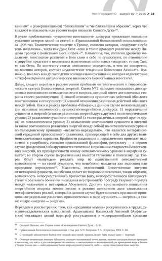 > 33метαπαραдигмα выпуск 07 > 2015
ванным” и [совершающимся] “ближайшим” и “не ближайшим образом”, через что
впадают в опасность и до уровня твари низвести Святого Духа»89
.
В русле проблематики «сущностно-ипостасного» дискурса привлекает внимание
суждение авторов одной из статей в «Православной богословской энциклопедии»
за 1904 год. Томистическое понятие о Троице, согласно авторам, «содержит в себе
тень модализма», тогда как Дунс Скот «ясно и точно проводит различие между Ли-
цами Троицы с свойствами Бога и проч.»90
. Напомним, что, согласно древнему мо-
дализму, ипостасные различия в Боге сами в себе не существуют, по отношению
к миру Бог предстает в нескольких изменчивых ипостасных «модусах»: то как Сын,
то  как Отец. По  контексту статьи невозможно определить, в  чем  же конкретно,
по мнению авторов, состоят модалистские тенденции богословия Аквината. Воз-
можно, имелось в виду господство эссенциальной установки, которая недостаточно
четко фиксировала онтологическую инаковость Божественных ипостасей.
Далее, следует перейти к рассмотрению проблемы онтологического и гносеологи-
ческого статуса Божественных энергий. Схема № 2 наглядно показывает дискур-
сивные возможности осмысления этого вопроса, который имеет две ключевые сто-
роны своего рассмотрения: 1) способ отношения сущностных действий Абсолюта
по отношению к его сущности; 2) способ отношения различных действий Абсолюта
между собой. Как и в рамках проблемы «Filioque», в данном случае можно выделить
три основные возможности сущностно-энергийного дискурса: 1) неразличение
сущности и энергий (а также различных энергий друг с другом) на онтологическом
уровне; 2) разделение сущности и энергий (а также различных энергий друг от дру-
га) на онтологическом уровне; 3) осмысление соотношения сущности и энергий
(а также соотношения различных энергий между собой) на онтологическом уровне
по  халкидонскому принципу «неслитно-нераздельно», что является метафизиче­
ской серединой православного паламизма, примиряющей в себе два других взаи-
моисключающих варианта. Крайности разделения и неразличения приводят мыс-
лителя к  ущербному, согласно православной философии, результату  — в  первом
случае (разделения) обнаруживается тяготение к признанию тварности Божествен-
ных энергий, их принадлежности иному онтологическому уровню в иерархии су-
щего91
; во втором случае (неразличения) имеется тяготение к пантеизму, где Тво-
рец будет «вынужден» рождать мир из  единственной онтологической
возможности  — из  своей сущности, что неизбежно мыслится как эманация или
природное порождение92
. Мыслитель, отделяющий Божественные энергии
от нетварной сущности, неизбежно делает их тварными, исключая, таким образом,
возможность непосредственного причастия Богу, непосредственного богоприсут-
ствия и реального обожения и создавая неустранимую преграду тварного порядка
между человеком и  нетварным Абсолютом. Достичь христианского понимания
энергийного вопроса можно только в  режиме целостного акта схватывания
метафизиче­ских реалий, который в данном случае будет означать признание прин-
ципа «нераздельное различие» применительно к паре «сущность — энергия», а так-
же к паре «энергия — энергия».
Перейдем к рассмотрению того, как «срединная модель» раскрывалась в трудах ду-
ховно-академических мыслителей. Архиепископ Казанский Антоний (Амфитеа-
тров) посвящает целый параграф рассуждениям о  «совершеннейшем согласии
89	 Григорий Палама, свт. Первое слово об исхождении Святого Духа… С. 63.
90	 Православная богословская энциклопедия / Под. ред. А. П. Лопухина. Т. 5. Петроград, 1904. С. 68.
91	 С «позиций» абсолютного бытия этот «новый» или «иной» уровень может быть только один — тварный.
92	 Отрицая творческую энергию Абсолюта, согласно паламитской точке зрения, человек последовательно приходит
к пантеизму, так как — с учетом творения «из ничего» — онтологических возможностей для приведения мира к бытию
у Творца только две — либо дарование бытия мира из своей сущности, либо — через свои сущностные энергии.
 