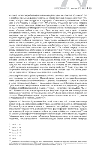 > 35метαπαραдигмα выпуск 07 > 2015
Макарий касается проблемы соотношения правосудия и благости в Абсолюте97
. Эта
и подобная проблемы решаются автором исходя из общей гносеологической уста-
новки, которая эксплицируется в  параграфе «Отношение существенных свойств
Бога к Его существу и между собой». Отмечается, что данной проблеме издревле
уделялось много внимания, особенно в Средние века, как на Западе, так и на Восто-
ке. Далее митрополит Макарий четко обозначает крайние мировоззренческие по-
зиции: «Первая крайность допускает, будто между существом и  существенными
свойствами Божиими, равно как между самими свойствами, есть различие дейст-
вительное, так что свойства составляют в  Боге нечто отдельное и  от  существа,
и одно от другого; другая крайность, напротив, утверждает, что существо и сущест-
венные свойства Божии совершенно тождественны между собой, что они не разли-
чаются не только на самом деле, но даже в умопредставлениях наших, и все разные
имена, приписываемые Богу, например, самобытность, мудрость, благость, право-
судие, означают в Боге совершенно одно и то же»98
. Обе крайности представляются
автору неадекватным отображением христианского вероучения, тогда как право-
славноепониманиев данномслучаезанимает«золотуюсередину»междунеразличе­
нием сущности Абсолюта со свойствами (и свойств между собой) и онтологическим
разделением этих компонентов Божественного бытия: «Существо и существенные
свойства Божии, не различаясь и не разделяясь между собой на самом деле, разли-
чаются, однако ж, в умопредставлениях наших, и притом не без основания в самом
Боге, так что понятие об одном каком-либо Его свойстве не есть вместе понятие
и об Его сущности или понятие о всяком другом свойстве»99
. Стоит отметить, что
митрополит Макарий говорит то  о  неразличении свойств Бога «на самом деле»,
то о их различии «в умопредставлениях» и «в самом Боге».
Данная проблематика рассматривается автором как общая для западного и восточ-
ного христианства. Митрополит Макарий ставит в один исторический ряд сторон-
ников онтологического неразличения — древних мыслителей — Аэция и Евномия,
а также поздневизантийских — прозападных мыслителей Варлаама и Акиндина.
Среди католических философов, вносивших онтологическое разделение, упомина-
ется Гильберт Порретанский, а среди восточных — некоторые иноки Афона XIV ве-­
ка100
. Примечательно, что автор цитирует Августина Аврелия для подтверждения
православного взгляда на указанную проблему101
. Как и архиепископ Антоний, ми-
трополит Макарий подчеркивает «нравственное приложение» догмата о существе
и существенных свойствах Абсолюта102
.
Архиепископ Филарет (Гумилевский) в своей догматической системе также очер-
чивает конфессиональную специфику православного понимания свойств сущности
Абсолюта. Традиционно мыслитель устанавливает две крайние позиции и разбира-
ет каждую по отдельности, снабжая историко-философскими примерами. Концеп-
ция монолитной неразличимости свойств и сущности Абсолюта «как на деле103
, так
и в мысли» демонстрирует мировоззренческие позиции Аэтия и Евномия, буддизма
(«божество есть отвлеченная субстанция, бессодержательная и  неразличимая»),
гностиков, Гегеля («божество — логическая идея, чистое бытие, чистая неопреде-
97	 Там же. С. 142.
98	 Там же. С. 144.
99	 Там же. С. 147.
100	 Там же. С. 144.
101	 Там же. С. 150.
102	 Там же.
103	 Терминологическое словосочетание «на деле» применительно, например, к различию сущности и Божественных
свойств у православных догматистов XIX века призвано подчеркнуть реальность, объективность этого различия, кото-
рое не зависит от наличия познающих субъектов, воспринимающих его. (Там же. С. 59.)
 