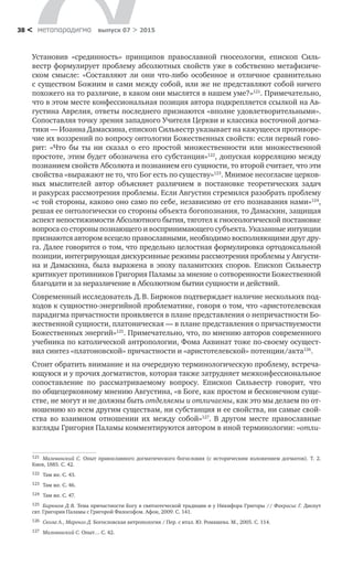 метαπαραдигмα выпуск 07 > 201538 <
Установив «срединность» принципов православной гносеологии, епископ Силь-
вестр формулирует проблему абсолютных свойств уже в собственно метафизиче-
ском смысле: «Составляют  ли они что-либо особенное и  отличное сравнительно
с существом Божиим и сами между собой, или же не представляют собой ничего
похожего на то различие, в каком они мыслятся в нашем уме?»121
. Примечательно,
что в этом месте конфессиональная позиция автора подкрепляется ссылкой на Ав-
густина Аврелия, ответы последнего признаются «вполне удовлетворительными».
Сопоставляя точку зрения западного Учителя Церкви и классика восточной догма-
тики — Иоанна Дамаскина, епископ Сильвестр указывает на кажущееся противоре-
чие их воззрений по вопросу онтологии Божественных свойств: если первый гово-
рит: «Что бы ты ни  сказал о  его простой множественности или множественной
простоте, этим будет обозначена его субстанция»122
, допуская корреляцию между
познанием свойств Абсолюта и познанием его сущности, то второй считает, что эти
свойства «выражают не то, что Бог есть по существу»123
. Мнимое несогласие церков-
ных мыслителей автор объясняет различием в  постановке теоретических задач
и ракурсах рассмотрения проблемы. Если Августин стремился разобрать проблему
«с той стороны, каково оно само по себе, независимо от его познавания нами»124
,
решая ее онтологически со стороны объекта богопознания, то Дамаскин, защищая
аспект непостижимости Абсолютного бытия, тяготел к гносеологической постановке
вопроса со стороны познающего и воспринимающего субъекта. Указанные интуи­ции
признаются автором всецело православными, необходимо восполняющими друг дру-
га. Далее говорится о том, что предельно целостная формулировка ортодоксальной
позиции, интегрирующая дискурсивные режимы рассмотрения проблемы у Августи-
на и  Дамаскина, была выражена в  эпоху паламитских споров. Епископ Сильвестр
критикует противников Григория Паламы за мнение о сотворенности Божественной
благодати и за неразличение в Абсолютном бытии сущности и действий.
Современный исследователь Д. В. Бирюков подтверждает наличие нескольких под-
ходов к сущностно-энергийной проблематике, говоря о том, что «аристотелевская
парадигма причастности проявляется в плане представления о непричастности Бо-
жественной сущности, платоническая — в плане представления о причаствуемости
Божественных энергий»125
. Примечательно, что, по мнению авторов современного
учебника по католической антропологии, Фома Аквинат тоже по-своему осущест-
вил синтез «платоновской» причастности и «аристотелевской» потенции/акта126
.
Стоит обратить внимание и на очередную терминологическую проблему, встреча-
ющуюся и у прочих догматистов, которая также затрудняет межконфессиональное
сопоставление по  рассматриваемому вопросу. Епископ Сильвестр говорит, что
по общецерковному мнению Августина, «в Боге, как простом и бесконечном суще-
стве, не могут и не должны быть отделяемы и отличаемы, как это мы делаем по от-
ношению ко всем другим существам, ни субстанция и ее свойства, ни самые свой-
ства во  взаимном отношении их между собой»127
. В  другом месте православные
взгляды Григория Паламы комментируются автором в иной терминологии: «отли-
121	 Малеванский С. Опыт православного догматического богословия (с  историческим изложением догматов). Т. 2.
Киев, 1885. С. 42.
122	 Там же. С. 43.
123	 Там же. С. 46.
124	 Там же. С. 47.
125	 Бирюков Д. В. Тема причастности Богу в святоотеческой традиции и у Никифора Григоры // Факрасис Г. Диспут
свт. Григория Паламы с Григорой Философом. Афон, 2009. С. 141.
126	 Скола А., Маренго Д. Богословская антропология / Пер. с итал. Ю. Ромашева. М., 2005. С. 114.
127	 Малеванский С. Опыт… С. 42.
 