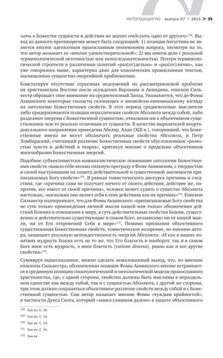 > 39метαπαραдигмα выпуск 07 > 2015
чать в Божестве сущности и действия не значит отделять одно от другого»128
. Вы-
ход из данного противоречия может быть следующий: 1) позиция Августина не яв-
ляется вполне адекватным православным пониманием вопроса, несмотря на  то,
что автор называет ее «вполне удовлетворительной»; 2) мы имеем дело с реальной
терминологической неточностью или непоследовательностью. Потеря терминоло-
гической строгости в различении понятий «раз(от)дельно» и «раз(от)лично», как
уже говорилось выше, характерна даже для классических православных текстов,
посвященных сущностно-энергийной проблематике.
Констатируя отсутствие серьезных недоумений по  рассматриваемой проблеме
на христианском Востоке после осуждения Варлаама и Акиндина, епископ Силь-
вестр обращает свое внимание на средневековый Запад. Указывается, что до Фомы
Аквинского некоторые схоласты склонялись к аномейски-евномианскому взгляду
на  онтологию Божественных свойств. В  этот период средневековые мыслители
либо придерживаются позиции неразличения свойств Абсолюта между собой, либо
разделяют энергии с Божественной сущностью, отказывая им в объективном суще-
ствовании чем-то реально отличным от сущности. В качестве выразителей неорто-
доксального направления приведены Абеляр, Алан (XIII в.), говоривший, что Боже-
ственные имена не  могут обозначать реальные свойства Абсолюта, и  Петр
Ломбардский, считавший различие Божественных свойств обусловленным «разно-
стью чувств и  действий в  тварях», критикуя мнение о  предельно объективном
много­образии Божественных энергий.
Подобное субъективистски-номиналистическое понимание онтологии Божествен-
ных свойств «нашло себе весьма сильную преграду в Фоме Аквинском, с твердостью
и силой выступившим на защиту действительной и существенной значимости при-
писываемых Богу свойств»129
. В рамках томистического дискурса причины и след­
ствия, где «причина сама не получает ничего от своего действия, действие же, на-
против, все имеет от своей причины», человек может судить о существе Абсолюта
настолько, «насколько оно являет себя в этих действиях как их причина»130
. Епископ
Сильвестр подчеркивает, что для Фомы Аквинского «приписываемые Богу свойства
не суть только произведения личной мысли нашей или только обозначения дей­
ствий Божиих в отношении к миру, а суть действительные свойства Божии, сущест-
венно и действительно существующие в самом Боге, независимо ни от нашей мыс-
ли, ни  от Его откровений Себя в  мире»131
. Помимо признания объективного
существования Божественных свойств, томистическое воззрение, по мнению авто-
ра, защищает реальную нетождественность энергий Абсолюта: «И как в наших по-
нятиях мудрость Божия есть не то же, что Его благость и наоборот, так и в самом
Боге иное есть муд­рость, а иное благость (ratione diversa), равно как и все другие
свойства»132
.
Суммируя вышесказанное, можно сделать немаловажный вывод, что, по мнению
епископа Сильвестра, обозначенная позиция Фомы Аквинского вполне встраивает-
ся в срединную позицию гносеологической и онтологической модели православного
христианства, где, с одной стороны, свойства должны быть мыслимы в нераздель-
ном единстве как между собой, так и с сущностью Абсолюта, с другой же стороны,
при этом должно сохраняться объективное различие свойств между собой и с Боже-
ственной сущностью. Сам автор называет мнение Фомы «чуждым крайно­стей»,
в частности Дунса Скота, который «зашел слишком далеко» в защите объективного
128	 Там же. С. 50.
129	 Там же. С. 53.
130	 Там же. С. 54.
131	 Там же. С. 56.
132	 Там же.
 