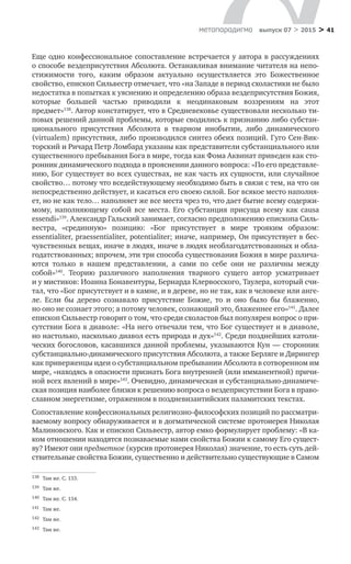 > 41метαπαραдигмα выпуск 07 > 2015
Еще одно конфессиональное сопоставление встречается у автора в рассуждениях
о способе вездеприсутствия Абсолюта. Останавливая внимание читателя на непо-
стижимости того, каким образом актуально осуществляется это Божественное
свойство, епископ Сильвестр отмечает, что «на Западе в период схоластики не было
недостатка в попытках к уяснению и определению образа вездеприсутствия Божия,
которые большей частью приводили к  неодинаковым воззрениям на  этот
предмет»138
. Автор констатирует, что в Средневековье существовали несколько ти-
повых решений данной проблемы, которые сводились к признанию либо субстан-
ционального присутствия Абсолюта в  тварном инобытии, либо динамического
(virtualem) присутствия, либо производился синтез обеих позиций. Гуго Сен-Вик-
торский и Ричард Петр Ломбард указаны как представители субстанциального или
существенного пребывания Бога в мире, тогда как Фома Аквинат приведен как сто-
ронник динамического подхода в прояснении данного вопроса: «По его представле-
нию, Бог существует во всех существах, не как часть их сущности, или случайное
свойство… потому что вседействующему необходимо быть в связи с тем, на что он
непосредственно действует, и касаться его своею силой. Бог всякое место наполня-
ет, но не как тело… наполняет же все места чрез то, что дает бытие всему содержи-
мому, наполняющему собой все места. Его субстанция присуща всему как causa
essendi»139
. Александр Гальский занимает, согласно предположению епископа Силь-
вестра, «срединную» позицию: «Бог присутствует в  мире трояким образом:
essentialiter, praessentialiter, potentialiter; иначе, например, Он присутствует в бес-
чувственных вещах, иначе в людях, иначе в людях необлагодатствованных и обла-
годатствованных; впрочем, эти три способа существования Божия в мире различа-
ются только в  нашем представлении, а  сами по  себе они не  различны между
собой»140
. Теорию различного наполнения тварного сущего автор усматривает
и у мистиков: Иоанна Бонавентуры, Бернарда Клервосского, Таулера, который счи-
тал, что «Бог присутствует и в камне, и в дереве, но не так, как в человеке или анге-
ле. Если  бы дерево сознавало присутствие Божие, то  и  оно было  бы блаженно,
но оно не сознает этого; а потому человек, сознающий это, блаженнее его»141
. Далее
епископ Сильвестр говорит о том, что среди схоластов был популярен вопрос о при-
сутствии Бога в диаволе: «На него отвечали тем, что Бог существует и в диаволе,
но настолько, насколько диавол есть природа и дух»142
. Среди позднейших католи-
ческих богословов, касавшихся данной проблемы, указываются Кун — сторонник
субстанциально-динамического присутствия Абсолюта, а также Берляге и Дирингер
как приверженцы идеи о субстанциальном пребывании Абсолюта в сотворенном им
мире, «находясь в опасности признать Бога внутренней (или имманентной) причи-
ной всех явлений в мире»143
. Очевидно, динамическая и субстанциально-динамиче-
ская позиция наиболее близки к решению вопроса о вездеприсутствии Бога в право-
славном энергетизме, отраженном в поздневизантийских паламитских текстах.
Сопоставление конфессиональных религиозно-философских позиций по рассматри-
ваемому вопросу обнаруживается и в догматической системе протоиерея Николая
Малиновского. Как и епископ Сильвестр, автор емко формулирует проблему: «В ка-
ком отношении находятся познаваемые нами свойства Божии к самому Его сущест-
ву? Имеют они предметное (курсив протоиерея Николая) значение, то есть суть дей-
ствительные свойства Божии, существенно и действительно существующие в Самом
138	 Там же. С. 133.
139	 Там же.
140	 Там же. С. 134.
141	 Там же.
142	 Там же.
143	 Там же.
 