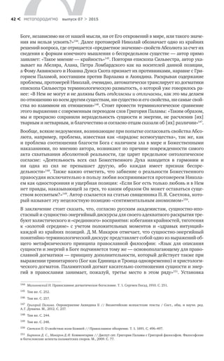 метαπαραдигмα выпуск 07 > 201542 <
Боге, независимо ни от нашей мысли, ни от Его откровений в мире, или такого значе-
ния им нельзя усвоять?»144
. Далее протоиерей Николай обозначает одно из крайних
решений во­проса, где отрицается «предметное значение» свойств Абсолюта за счет их
сведения к формам конечного мышления о беспредельном существе — автор прямо
заявляет: «Такое мнение — крайность»145
. Повторяя епископа Сильвестра, автор ука-
зывает на Абеляра, Алана, Петра Ломбардского как на носителей данной позиции,
а Фому Аквинского и Иоанна Дунса Скота признает их противниками, наравне с Гри-
горием Паламой, восставшим против Варлаама и Акиндина. Раскрывая содержание
проблемы, протоиерей Николай, очевидно, автоматически транслирует из догматики
епископа Сильвестра терминологическую размытость, о которой уже говорилось ра-
нее: «В Нем не могут и не должны быть отделяемы и отличаемы, как это мы делаем
по отношению ко всем другим существам, ни существо и его свойства, ни самые свой-
ства во взаимном их отношении»146
. Стоит провести терминологическое сравнение
этого выражения с современным переводом слов Григория Паламы: «Таким образом,
мы и прекрасно сохранили нераздельность сущности и энергии, не расчленив [их]
тварным и нетварным, и благочестиво и согласно отцам сказали об [их] различии»147
.
Вообще, всякие недоумения, возникающие при попытке согласовать свойства Абсо-
люта, например, проблема, известная как «парадокс всемогущества», так же, как
и проблема соотношения благости Бога с наличием зла в мире и Божественными
наказаниями, по мнению автора, возникают по причине поврежденности самого
акта схватывания абсолютной реальности, где царит предельное онтологическое
согласие: «Деятельность всех сил Божественного Духа находится в  гармонии и
ни  одна из  сил не  превышает другую, ибо каждая имеет признак бес­пре­
дельности»148
. Также важно отметить, что забвение о реальности Божественного
правосудия исключительно в пользу любви воспринимается протоиереем Никола-
ем как односторонняя и ущербная позиция: «Если Бог есть только любовь и в Нем
нет правды, наказывающей за грех, то каким образом Он может оставаться суще-
ством всесвятым?»149
. Автор ссылается на статью священника П. Я. Светлова, кото-
рый называет эту нецелостную позицию «сентиментальным аномизмом»150
.
В заключение стоит сказать, что, согласно русским академистам, сущностно-ипо­
стасный и сущностно-энергийный дискурсы для своего адекватного раскрытия тре-
буют холистического и «срединного» восприятия: избегания крайностей, тяготения
к  «золотой середине» с  учетом положительных моментов и  «здравых интуиций»
каждой из крайних позиций. Д. М. Макаров отмечает, что сущностно-энергийный
понятийно-терминологический дискурс представляет собой одно из выражений об-
щего метафизического принципа православной философии: «Язык для описания
сущности и энергий в Боге подчиняется тому же — основополагающему для право-
славной догматики — принципу дополнительности, который действует также при
выражении тринитарного (Бог как Единица и Троица одновременно) и христологи-
ческого догматов. Паламитский догмат касательно соотношения сущности и энер-
гий в  православии занимает, пожалуй, третье место в  этом ряду»151
. Установка
144	 Малиновский Н. Православное догматическое богословие. Т. 1. Сергиев Посад, 1910. С. 251.
145	 Там же. С. 252.
146	 Там же. С. 257.
147	 Григорий Палама. Опровержение Акиндина II // Византийские исихастские тексты / Сост., общ. и  научн. ред.
А. Г. Дунаева. М., 2012. С. 237.
148	 Там же. С. 244.
149	 Там же. С. 248.
150	 Светлов П. О свойствах воли Божией // Православное обозрение. Т. 1. 1891. С. 496–497.
151	 Бирюков Д. С., Макаров Д. И. Комментарии // Диспут свт. Григория Паламы с Григорой философом. Философские
и богословские аспекты паламитских споров. М., 2009. С. 77.
 