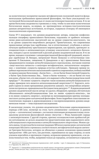 > 43метαπαραдигмα выпуск 07 > 2015
на холистическое восприятие высших метафизических положений является фунда-
ментальным требованием православной философии, что было унаследовано оте-
чественной богословской мыслью от своих восточнохристианских истоков. В то же
время богословы-академисты стремились к тому, чтобы та или иная холистическая
богословская модель, во‑первых, не  противоречила историко-текстологическим
данным авторитетных источников, во‑вторых, содержала оговорку об имеющихся
гносеологических ограничениях.
Схема № 3 показывает, что духовно-академические авторы, осмысляя конфессио-
нальную специфику православного богословия, отдалялись от  крайнего эссенциа-
лизма римо-католических мыслителей как на  уровне сущностно-ипостасного, так
и  на  уровне сущностно-энергийного дискурсов. Примечательно, что современные
православные авторы (как зарубежные, так и отечественные), углубляясь в онтоло-
гическую проблематику христианского мировоззрения, как правило, критикуют эс-
сенциалистскую и антипаламитскую установку классического латинского богосло-
вия, находясь в русле паламитской и русской духовно-академической мысли. В то же
время, находясь в полемике с западнохристианской философской традицией, некото-
рые зарубежные (Х. Яннарас, митрополит Иоанн Зизиулас) и  отечественные (свя-
щенник Н. Емельянов, священник О. Давыденков и  пр.) православные богословы
придерживаются позиции антисубстанциального персонализма, поставляя понятия
«лицо–ипостась–личность» в некоторое метафизическое, онтологическое «напряже-
ние» с понятиями «сущность–природа–естество–субстанция». Приведем пример по-
добных персоналистических высказываний в одном из современных учебных пособий
по православному богословию: «Бытие Бога — это не бытие Божественной Сущности,
а бытие Трех Божественных Лиц… Также и бытие человека — это не бытие его тела
или души, а бытие того, кто ими владеет, кто выражает себя в бытии посредством своей
природы»152
. По линии «сущность–энергия» также возможна антисубстанциальная по-
зиция, примером чего является антиэссенциальный энергетизм С. С. Хоружего, кото-
рый в одном из своих программных документов заявляет, что синергийная антропо-
логияпостроенана «принципиальнобессущностномдискурсе»153
.В дореволюционной
духовно-академической мысли автору не удалось обнаружить примеры обстоятельно
обоснованного антисубстанционализма (как по  линии «сущность–ипостась», так
и по линии «сущность–энергия»), несмотря на эксплициро­ванную критику эссенциа-
листского уклона римо-католической философии. Более подробное сопоставление он-
тологических подходов в дореволюционном и послереволюционном духовно-акаде-
мическом теизме — тема отдельного исследования.
В заключение укажем, что духовно-академическое богословие дореволюционного
периода в XIX веке, несмотря на столь часто упоминаемое «латинское (в данном
случае — католическое) влияние», составляло оппозицию реляционистскому эссен-
циализму религиозно-философской линии «Августин — Фома Аквинский» наряду
с антиэнергетизмом. С другой стороны, критика эссенциалистских крайностей ри-
мо-католицизма не делала академистов представителями ярко выраженного анти-
субстанциального персонализма и антисубстанциального энергетизма. Можно сде-
латьвывод,чторусскаябогословскаятрадиция XIX векав оценкеримо-католической
концепции Абсолюта стремилась соответствовать метафизической модели святите-
ля Григория Богослова, которую он обозначил в рамках изложения православной
триадологии: «Ибо для чего, как растение, скривившееся на одну сторону, со всем
усилием перегибать в противную сторону, исправляя кривизну кривизною, а не до-
вольствоваться тем, чтобы, выпрямив только до середины, остановиться в пределах
152	 Давыденков О. Основная богословская терминология: учеб. пособие / прот. О. Давыденков, прот. Н. Емельянов,
С. А. Чурсанов. М., 2010. С. 33.
153	 Хоружий С. С. Синергийная антропология как новый подход к методологии гуманитарного знания [Электронный
ресурс]. Режим доступа: http://mion.novsu.ac.ru/gev/projects/seminar/Khorujii_2007.pdf.
 