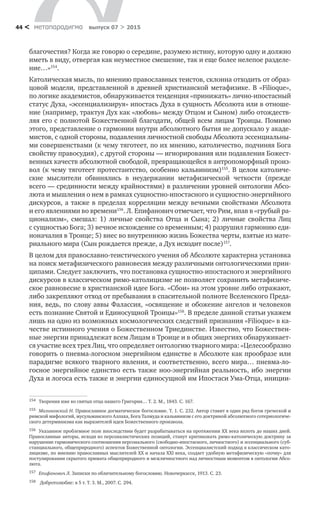 метαπαραдигмα выпуск 07 > 201544 <
благочестия? Когда же говорю о середине, разумею истину, которую одну и должно
иметь в виду, отвергая как неуместное смешение, так и еще более нелепое разделе-
ние…»154
.
Католическая мысль, по мнению православных теистов, склонна отходить от образ-
цовой модели, представленной в древней христианской метафизике. В «Filioque»,
по логике академистов, обнаруживается тенденция «принижать» лично-ипостасный
статус Духа, «эссенциализируя» ипостась Духа в сущность Абсолюта или в отноше-
ние (например, трактуя Дух как «любовь» между Отцом и Сыном) либо отождеств-
ляя его с полнотой Божественной благодати, общей всем лицам Троицы. Помимо
этого, представление о гармонии внутри абсолютного бытия не допускало у акаде-
мистов, с одной стороны, подавления личностной свободы Абсолюта эссенциальны-
ми совершенствами (к чему тяготеет, по их мнению, католичество, подчиняя Бога
свойству правосудия), с другой стороны — игнорирования или подавления Божест-
венных качеств абсолютной свободой, превращающейся в антропоморфный произ-
вол (к чему тяготеет протестантство, особенно кальвинизм)155
. В целом католиче-
ские мыслители обвинялись в  неудержании метафизической четкости (прежде
всего — срединности между крайностями) в различении уровней онтологии Абсо-
люта и мышления о нем в рамках сущностно-ипостасного и сущностно-энергийного
дискурсов, а также в пределах корреляции между вечными свойствами Абсолюта
и его явлениями во времени156
. Л. Епифанович отмечает, что Рим, впав в «грубый ра-
ционализм», смешал: 1) личные свойства Отца и  Сына; 2) личные свойства Лиц
с сущностью Бога; 3) вечное исхождение со временным; 4) разрушил гармонию еди-
ноначалия в Троице; 5) внес во внутреннюю жизнь Божества черты, взятые из мате-
риального мира (Сын рождается прежде, а Дух исходит после)157
.
В целом для православно-теистического учения об Абсолюте характерна установка
на поиск метафизического равновесия между различными онтологическими прин­
ципами. Следует заключить, что постановка сущностно-ипостасного и энергийного
дискурсов в классическом римо-католицизме не позволяет сохранить метафизиче-
ское равновесие в христианской идее Бога. «Сбои» на этом уровне либо отражают,
либо закрепляют отход от пребывания в спасительной полноте Вселенского Преда-
ния, ведь, по слову аввы Фалассия, «освящение и обожение ангелов и человеков
есть познание Святой и Единосущной Троицы»158
. В пределе данной статьи укажем
лишь на одно из возможных космологических следствий признания «Filioque» в ка-
честве истинного учения о Божественном Триединстве. Известно, что Божествен-
ные энергии принадлежат всем Лицам в Троице и в общих энергиях обнаруживает-
ся участие всех трех Лиц, что определяет онтологию тварного мира: «Целесообразно
говорить о пневма-логосном энергийном единстве в Абсолюте как прообразе или
парадигме всякого тварного явления, и соответственно, всего мира… пневма-ло-
госное энергийное единство есть также ноо-энергийная реальность, ибо энергии
Духа и логоса есть также и энергии единосущной им Ипостаси Ума-Отца, иниции-
154	 Творения иже во святых отца нашего Григория… Т. 2. М., 1843. С. 167.
155	 Малиновский Н. Православное догматическое богословие. Т. 1. С. 232. Автор ставит в один ряд богов греческой и
римской мифологий, мусульманского Аллаха, Бога Талмуда и кальвинизм с его доктриной абсолютного сотериологиче-
ского детерминизма как выразителей идеи Божественного произвола.
156	 Указанное проблемное поле впоследствии будет разрабатываться на протяжении XX века вплоть до наших дней.
Православные авторы, исходя из персоналистических позиций, станут критиковать римо-католическую доктрину за
нарушение гармонического соотношения персонального (свободно-ипостасного, личностного) и эссенциального (суб-
станциального, общеприродного) аспектов Божественной онтологии. Эссенциалистский подход в классическом като-
лицизме, по мнению православных мыслителей XX и начала XXI века, создает удобную метафизическую «почву» для
постулирования скрытого примата общеприродного и межличностного над личностным моментом в онтологии Абсо-
люта.
157	 Епифанович Л. Записки по обличительному богословию. Новочеркасск, 1913. С. 23.
158	 Добротолюбие: в 5 т. Т. 3. М., 2007. С. 294.
 