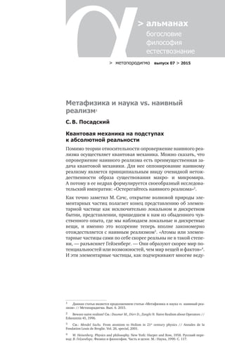 > метαπαραдигмα выпуск 07 > 2015
> альманах
	 богословие	
	 философия
	 естествознание
Метафизика и наука vs. наивный
реализм1
С. В. Посадский
Квантовая механика на подступах
к абсолютной реальности
Помимо теории относительности опровержение наивного реа-
лизма осуществляет квантовая механика. Можно сказать, что
опровержение наивного реализма есть преимущественная за-
дача квантовой механики. Для нее оппонирование наивному
реализму является принципиальным ввиду очевидной нетож-
дественности образа существования макро- и  микромира.
А потому в ее недрах формулируется своеобразный исследова-
тельский императив: «Остерегайтесь наивного реализма»2
.
Как точно заметил М. Сачс, открытие волновой природы эле-
ментарных частиц полагает конец представлению об элемен-
тарной частице как исключительно локальном и дискретном
бытии, представлении, пришедшем к нам из обыденного чув­
ственного опыта, где мы наблюдаем локальные и дискретные
вещи, и  именно это воззрение теперь вполне закономерно
отождествляется с наивным реализмом3
. «Атомы или элемен-
тарные частицы сами по себе скорее реальны не в такой степе-
ни, — разъясняет Гейзенберг. — Они образуют скорее мир по-
тенциальностей или возможностей, чем мир вещей и фактов»4
.
И эти элементарные частицы, как подчеркивают многие веду-
1	 Данная статья является продолжением статьи «Метафизика и наука vs. наивный реа-
лизм» // Метапарадигма. Вып. 6. 2015.
2	 Beware naive realism! См.: Daumer M., Dürr D., Zanghì N. Naive Realism about Operators //
Erkenntnis 45, 1996.
3	 См.: Mendel Sachs. From atomism to Holism in 21st
century physics // Annales de la
Fondation Louis de Broglie. Vol. 26, special, 2001.
4	 W. Heisenberg. Physics and philosophy. New York: Harper and Row, 1958. Русский пере-
вод: В. Гейзенберг. Физика и философия. Часть и целое. М.: Наука, 1990. С. 117.
 
