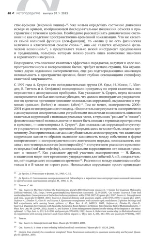 метαπαραдигмα выпуск 07 > 201548 <
стве-времени (мировой линии)»11
. Уже нельзя определить состояние движения
исходя из кривой, изображающей последовательные положения объекта в про-
странстве с течением времени. Необходимо рассматривать динамическое состо-
яние не как следствие пространственно-временной локализации. Что же касает-
ся самой волновой функции (пси-функции), то  «волна ψ не  есть физическая
величина в  классическом смысле слова»12
, она «не является измеримой физи­
ческой величиной»13
, а  представляет только некий инструмент предсказания
и  предвидения, пользуясь которым можно узнать лишь возможные значения
и вероятности измерения.
Подчеркнем, что описание квантовых эффектов и парадоксов, ведущих к идее вне-
пространственного и вневременного бытия, требует немало страниц. Мы ограни-
чимся двумя недавними экспериментами, еще раз подтверждающими квантовую
нелокальность в пространстве-времени, более глубоко освещающими специфику
квантовой запутанности.
С 1997 года А. Суарес и его исследовательская группа (М. Одье, Н. Жизэн, Г. Збиг-
ден, В. Титтель и А. Стефанов) инициировали программу по серии квантовых экс-
периментов с движущимися приборами. Как указывает А. Суарес, перед началом
экспериментов он был полностью убежден, что должно подтвердиться упорядочен-
ное во времени причинное описание нелокальных корреляций, выражаемое в тер-
минах «раньше» (before) и  «позже» (after)14
. Тем не  менее, эксперименты 2000–
2001 годов не подтвердили этот подход. «Окончательные результаты экспериментов
с движущимися измерительными устройствами исключили возможность описания
квантовых корреляций с помощью реальных часов, в терминах “раньше” и “позже”;
феномен квантовой нелокальности не может быть описан в терминах пространства
и времени», — констатировал А. Суарес15
. Для нелокальных корреляций отсутству-
ет упорядочение во времени, причинный порядок здесь не может быть сведен к вре-
менному. Экспериментальные данные убедительно демонстрируют, что квантовые
корреляции каким-то образом выявляют зависимость между событиями в форме
вневременного и внепространственного логического порядка, нелокальность свя-
зана с нон-темпоральностью (nontemporality)16
, с отсутствием реального временно-
го порядка (real time ordering), за нелокальными корреляциями нет никаких «рань-
ше» и  «позже»17
. Как указывает другой участник экспериментов  — Н. Жизэн,
в квантовом мире «нет временного упорядочения для событий A и B; следователь-
но, нет подходящего описания во времени»18
. Расстояние между квантовыми собы-
тиями A и B также не играет роли. Нелокальные корреляции просто происходят
11	 Де Бройль Л. Революция в физике. М., 1965. С. 52.
12	 Де Бройль Л. Соотношения неопределенностей Гейзенберга и вероятностная интерпретация волновой механики
(с критическими замечаниями автора). М., 1986. С. 54.
13	 Там же. С. 46.
14	 См.: Suarez A. The Story behind the Experiments. Zurich 2003 [Electronic resource] // Center for Quantum Philosophy
[Official website]. URL: http://www.quantumphil.org/history.htm (accessed: 12.09.2014). См. также: Suarez A. Time and
nonlocal realism: Consequences of the before-before experiment. arXiv:0708.1997v1 [quant-ph], 2007; Suarez A. Entanglement
and time. quant-ph/0311004. 2003; Suarez А. Classical demons and quantum angels. arXiv:0705.3974v1 [quant-ph], 2007;
Stefanov A., Zbinden H., Gisin N. and Suarez A. Quantum entanglement with acousto-optic modulators: 2-photon beatings and
Bell experiments with moving beam splitters // Phys. Rev. A 67, 042115, 2003; Stefanov A., Zbinden H., Gisin N.,
Suarez A. Quantum Correlations with Spacelike Separated Beam Splitters in Motion: Experimental Test of Multisimultaneity //
Phys. Rev. Lett. 88 120404, 2002; Suarez A. and Scarani V. Does entanglement depend on the timing of the impacts at the beam-
splitters? // Phys. Lett. A, 232, 9–14 390, and quant-ph/9704038, 1997; Suarez A. Relativistic nonlocality (or Multisimultaneity)
in experiments with moving polarizers and 2 non-before impacts // Phys. Lett. A, 236, 383–390, and quant-ph/9711022, 1997.
15	 Там же.
16	 См.: Suarez A. Entanglement and Time. Quant-ph/0311004, 2003.
17	 См.: Suarez A. Is there a time ordering behind nonlocal correlations? Quant-ph/0110124, 2001.
18	 Gisin N. Can relativity be considered complete? From Newtonian nonlocality to quantum nonlocality and beyond. Quant-
ph/0512168v1, 2005.
 