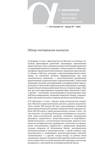 > метαπαραдигмα выпуск 07 > 2015
> альманах
	 богословие	
	 философия
	 естествознание
Обзор материалов выпуска
Д. Брэдшоу в статье «Христианство на Востоке и на Западе: не-
сколько философских различий» анализирует христианские
представления о Боге, выявляя разницу восточнохристианского
и западнохристианского подходов. Автор исходит из общих фи-
лософских предпосылок богословского мышления христианско-
го Запада и Востока, лежащих в христианизированном плато-
низме, на основании которого сформировались три типа
теологического мышления — августинианский (внутренний,
медитативный, ретроспективно-психологический), томистский
(внешний, научный, апеллирующий к метафизической структу-
ре Бытия) и греческий патристический (энергийный, апеллиру-
ющий к Божественным действиям Логоса в тварном мире). Пер-
вые два типа характеризуют западный образ мышления о Боге,
а третий — восточный, заключающийся в распознавании энер-
гий Бога в мироздании, в видении творения в Творце, укоренен-
ный в мистическом опыте сопричастия Божественной жизни.
И. В. Мезенцев в  статье «Оценка римо-католической концеп-
ции Абсолюта представителями русского духовно-академиче-
ского теизма XIX–начала XX  века» рассматривает отношение
представителей русской духовно-академической традиции ру-
бежа XIX–XX веков к римо-католическому учению о Боге. Ав-
тор отмечает, что русские богословы усматривали в классиче-
ской римо-католической доктрине смешение разнородных
дискурсов: сущностного, лично-ипостасного и  энергийного.
Примечательной в  отечественном богословии является уста-
новка на метафизическую срединность, целостность и преодо-
ление спекулятивных крайностей в  разрешении фундамен-
тальных вопросов об абсолютном бытии: эссенциального
антиперсонализма и антиэнергетизма, с одной стороны; пер-
соналистского и  энергийного антиэссенциализма (антисуб-
станциализма) — с  другой. Следуя автору, на рубеже веков
содержание духовно-академической критики римо-католичес­
кого учения о Боге по своей внутренней структуре в целом кор-
релировало с классикой восточнохристианской мысли.
 
