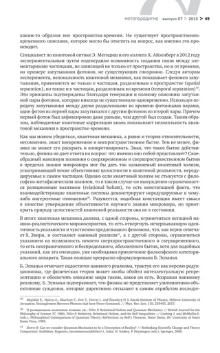 > 49метαπαραдигмα выпуск 07 > 2015
каким-то образом вне пространства-времени. Не  существует пространственно-
временного описания, которое могло бы ответить на вопрос, как именно это про­
исходит.
Специалист по квантовой оптике Э. Мегидиш и его коллега Х. Айзенберг в 2012 году
экспериментальным путем подтвердили возможность создания связи между эле-
ментарными частицами, не зависящей не только от пространства, но и от времени,
на примере запутывания фотонов, не существующих синхронно. Следуя авторам
эксперимента, нелокальность квантовой механики, как показывает феномен запу-
тывания, применяется не только к частицам, разделенным в пространстве (spatial
separation), но также и к частицам, разделенным во времени (temporal separation)19
.
Эти принципы подтверждены благодаря генерации и полному описанию запутан-
ной пары фотонов, которые никогда не существовали одновременно. Используя пе-
редачу запутывания между двумя разделенными во времени фотонными парами,
один фотон из первой пары запутывался с другим фотоном из второй пары. Причем
первый фотон был зафиксирован даже раньше, чем другой был создан. Таким обра-
зом, наблюдаемые квантовые корреляции вновь показывают нелокальность кван-
товой механики в пространстве-времени.
Как мы можем убедиться, квантовая механика, а равно и теория относительности,
несомненно, знает вневременное и внепространственное бытие. Тем не менее, фи-
зика не может его раскрыть и конкретизировать. Зная, что такое бытие действи-
тельно, физика не дает ответа на вопрос: что именно оно собой представляет? Свое-
образный максимум познания о сверхвременном и сверхпространственном бытии
в  пределах знания микромира мог  бы дать так называемый квантовый холизм,
усмат­ривающий некие объективные целостности в квантовой реальности, нереду-
цируемые к самим частицам. Однако если квантовый холизм не стыкуется с фило-
софско-метафизическим знанием, то в таком случае он вынужденно ограничивает-
ся реляционным холизмом (relational holism), то  есть констатацией факта, что
взаимодействующие квантовые системы демонстрируют нередуцируемые к чему-
либо ингерентные отношения20
. Разумеется, подобная констатация имеет смысл
в  качестве утверждения объективности научного знания микромира, но  приот-
крыть природу целостностей квантовой реальности она не в состоянии.
В итоге квантовая механика должна, с одной стороны, ограничиться негацией на-
ивно-реалистического мировосприятия, то есть отвергнуть исчерпывающую иден-
тичность реальности и чувственно предлежащего феномена, что, как верно отмеча-
ет Х. Звирн, и  составляет наивный реализм21
, а  с  другой стороны, ограничиться
указанием на  возможность некоего сверхпространственного и  сверхвременного,
то есть неограниченного и беспредельного, абсолютного бытия, хотя для подобных
указаний, как это очевидно, уже необходимо привлечение философского категори-
ального аппарата. Такая позиция прекрасно сформулирована Б. Эспанья.
Б. Эспанья отмечает недостатки наивного реализма, трактуя его как версию редук-
ционизма, где физическая теория может якобы обойти интеллектуальную репре-
зентацию и обеспечить описание мира таким, каков он есть. Возражая наивному
реализму, Б. Эспанья подчеркивает, что физика не представляет ультимативно объ-
ективные суждения, которые директивно отсылают к самим атрибутам исследуе-
19	 Megidish E., Halevy A., Shacham T., Dvir T., Dovrat L. and Eisenberg H. S. Racah Institute of Physics, Hebrew University of
Jerusalem. Entanglement Between Photons that have Never Coexisted. // Phys. Rev. Lett. 110, 210403, 2013.
20	 О реляционном квантовом холизме см.: Teller P. Relational Holism and Quantum Mechanics // British Journal for the
Philosophy of Science 37, 1986; Teller P. Relativity, Relational Holism, and the Bell Inequalities // Cushing J. and McMullin E.
(eds.), Philosophical Consequences of Quantum Theory: Reflections on Bell’s Theorem. Notre Dame, IN: University of Notre
Dame Press, 1989.
21	 Zwirn H. Can we consider Quantum Mechanics to be a Description of Reality? // Rethinking Scientific Change and Theory
Comparison: Stabilities, Ruptures, Incommensurabilities? L. Soler, H. Sankey, P. Hoyningen (eds.), Springer, 2008.
 