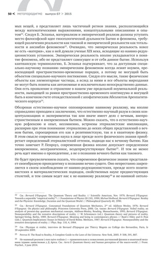 метαπαραдигмα выпуск 07 > 201550 <
мых вещей, а  представляет лишь частичный регион знания, располагающийся
между математическими выражениями, концептуальными описаниями и  опы-
том22
. Следуя Б. Эспанья, материализм и эмпирический реализм должны уступить
место философской идее гносеологической дуальности Бытия и феномена, требу-
ющей различения реальности как таковой и эмпирической реальности как тоталь-
ности и  ансамбля феноменов23
. Очевидно, что эмпирическая реальность вовсе
не есть «материя», как о ней думали ученые XIX века, исходящие из наивно-редук-
ционистских установок. Эмпирическая реальность вполне укладывается в поня-
тие феномена, ибо не представляет самосущее и от себя данное бытие. Используя
кантианскую терминологию, Б. Эспанья подчеркивает, что за  доступным специ-
ально-научному познанию эмпирическим феноменом всегда лежит ноумен, пре-
восходящий пространственно-временные порядки, а  потому не  могущий быть
объектом специально-научного постижения. Следуя его мысли, такие физические
объекты как элементарные частицы, а вслед за ними и все объекты мироздания
не могут быть поняты как автономные и исключительно непосредственно данные.
Они есть проявление и отражение в нашем уме предельной ноуменальной реаль-
ности, выходящей за рамки пространственно-временного континуума и могущей
быть в конечном счете отождествленной с апофатическим Абсолютом Ареопагити-
ческого корпуса24
.
Обозревая естественно-научное оппонирование наивному реализму, мы вполне
справедливо приходим к заключению, что естественно-научный разум в своих кон-
цептуализациях и  экспериментах так или иначе имеет дело с  вечным, внепро-
странственным и вневременным бытием. Можно сказать, что в естественно-науч-
ную рефлексию и  опыт, несомненно, встроены этерналистские импликации,
расширив при этом понимание этернализма до неких общих представлений о веч-
ном бытии, спроецировав его как в  релятивистскую, так и  в  квантовую физику.
В этом смысле современная наука в лице прежде всего физического знания приоб-
ретает определенный этерналистский оттенок, подводя нас к вечному бытию. Как
точно замечает Р. Пенроуз, современная физика вполне допускает определенное
вневременное, неограниченное, вездеприсутствующее бытие25
. И  тем не  менее
речь идет именно о пропедевтике, а не о познании вечного бытия как такового.
Не будет преувеличением сказать, что современное физическое знание представля-
ет своеобразную пропедевтику к познанию вечно сущего. Оно непрестанно закреп-
ляется в своем освобождении от наивно-редукционистских, прежде всего позити-
вистских и  материалистических подходов, свойственных науке предшествующих
столетий, и тем самым ведет нас к не-наивному реализму26
и не-наивной онтоло-
22	 См.: Bernard D’Espagnat. The Quantum Theory and Reality // Scientific American, Nov. 1979; Bernard D’Espagnat.
Towards a separable “empirical reality”? // Foundations of Physics 20 (10), 1990; Michael Redhead, Bernard D’Espagnat. Reality
and the Physicist: Knowledge, Duration and the Quantum World // Philosophical Quarterly 40, 1990.
23	 См.: Bernard D’Espagnat. Conceptual Foundations of Quantum Mechanics, 2nd
ed. Addison Wesley, 1976; Bernard
D’Espagnat. On physics and philosophy. Princeton University Press, 2006. См. также: Bernard D’Espagnat. Veiled reality, an
analysis of present-day quantum mechanical concepts, Addison-Wesley, Reading, Massachusetts, 1995; Bernard D’Espagnat.
Nonseparability and the tentative descriptions of reality // W. Schommers (ed.). Quantum theory and pictures of reality,
Springer-Verlag, Berlin, 1989; Bernard D’Espagnat. Meaning and being in contemporary physics // Basil J. Hiley and D. Peat
(eds.). Quantum Implications: Essays in Honour of David Bohm. Methuen, 1987; Bernard D’Espagnat. Nonseparability and the
tentative descriptions of reality // Phys. Rep. 110, 4, 1984.
24	 См.: Physique et réalité, interview de Bernard d’Espagnat par Thierry Magnin au Collège des Bernardins, Paris, le
30 septembre 2009.
25	 Penrose R. The Road to Reality, A Complete Guide to the Laws of the Universe. New York, 2005. P. 508, 591, 887.
26	 Не-наивный реализм («non naive realism») — применительно к осмыслению достижений физики и квантовой меха-
ники термин заимствован у Д. Артса. См.: Aerts D. Quantum theory and human perception of the macro-world // Front.
Psychol., 5 june 2014.
 
